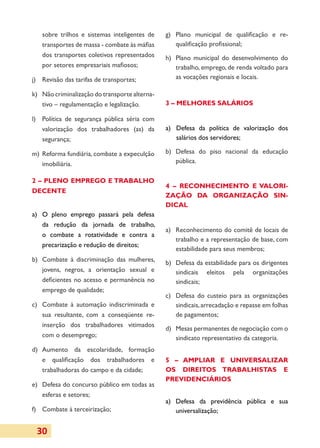 sobre trilhos e sistemas inteligentes de     g)	 Plano municipal de qualificação e re-
   transportes de massa - combate às máfias         qualificação profissional;
   dos transportes coletivos representados      h)	 Plano municipal do desenvolvimento do
   por setores empre­ ariais mafiosos;
                      s                             trabalho, emprego, de renda voltado para
j)	 Revisão das tarifas de transportes;             as vocações regionais e locais.

k)	 Não criminalização do transporte alterna­
    tivo – regulamentação e legalização.        3 – MELHORES SALÁRIOS

l)	 Política de segurança pública séria com
    valorização dos trabalhadores (as) da       a)	 Defesa da política de valorização dos
    segurança;                                      salários dos servidores;

m)	 Reforma fundiária, combate a expeculção     b)	 Defesa do piso nacional da educação
    imobiliária.                                    pública.

2 – PLENO EMPREGO E TRA­ ALHO
                       B
                                                4 – RECONHECIMENTO E VA­ O­ I­
                                                                       L R
DECENTE
                                                ZAÇÃO DA ORGANIZAÇÃO SIN­
                                                DICAL
a)	 O pleno emprego passará pela defesa
    da redução da jornada de trabalho,
                                                a)	 Reconhecimento do comitê de locais de
    o combate a rotatividade e contra a
                                                    trabalho e a representação de base, com
    precarização e redução de direitos;
                                                    estabilidade para seus membros;
b)	 Combate à discriminação das mulheres,       b)	 Defesa da estabilidade para os dirigentes
    jovens, negros, a orientação sexual e           sindicais eleitos pela organizações
    deficientes no acesso e permanência no          sindicais;
    emprego de qualidade;
                                                c)	 Defesa do custeio para as organi­ações
                                                                                       z
c)	 Combate à automação indiscri­ inada e
                                m                   sindicais, arrecadação e repasse em folhas
    sua resultante, com a conseqüente re-           de pagamentos;
    inserção dos tra­ lhadores vitimados
                      ba­
                                                d)	 Mesas permanentes de negociação com o
    com o desemprego;                               sindicato representativo da categoria.
d)	 Aumento da escolaridade, formação
    e qualificação dos trabalhadores e          5 – AMPLIAR E UNIVERSALIZAR
    trabalhadoras do campo e da cidade;         OS DIREITOS TRABALHISTAS E
                                                PREVIDENCIÁRIOS
e)	 Defesa do concurso público em todas as
    esferas e setores;
                                                a)	 Defesa da previdência pública e sua
f)	 Combate à terceirização;                        universalização;


 30
 