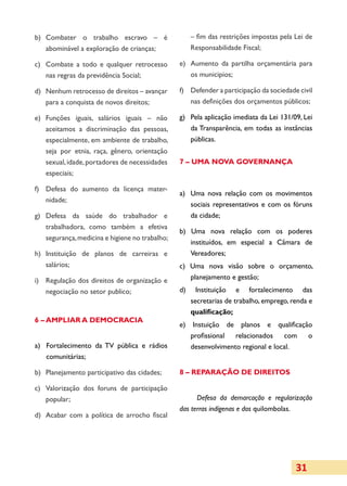 b)	 Combater o trabalho escravo – é                   – fim das restrições impostas pela Lei de
    abominável a exploração de crianças;              Responsabilidade Fiscal;

c)	 Combate a todo e qualquer retro­esso
                                      c          e)	 Aumento da partilha orçamentária para
    nas regras da previdência Social;                os municipios;

d)	 Nenhum retrocesso de direitos – avançar      f)	 Defender a participação da socie­dade civil
    para a conquista de novos direitos;              nas definições dos orçamentos públicos;

e)	 Funções iguais, salários iguais – não        g)	 Pela aplicação imediata da Lei 131/09, Lei
    aceitamos a discriminação das pessoas,           da Transparência, em todas as instâncias
    especialmente, em ambiente de trabalho,          públicas.
    seja por etnia, raça, gênero, orientação
    sexual, idade, portadores de necessidades    7 – UMA NOVA GOVERNANÇA
    especiais;

f)	 Defesa do aumento da licença mater­
                                                 a)	 Uma nova relação com os movimentos
    nidade;
                                                     sociais representativos e com os fóruns
g)	 Defesa da saúde do trabalhador e                 da cidade;
    trabalhadora, como também a efetiva
                                                 b) Uma nova relação com os poderes
    segurança, medicina e higiene no trabalho;
                                                    instituídos, em especial a Câmara de
h)	 Instituição de planos de carreiras e            Vereadores;
    salários;                                    c) Uma nova visão sobre o orçamento,
i)	 Regulação dos direitos de organização e         planejamento e gestão;
    negociação no setor publico;                 d)     Instituição e fortalecimento das
                                                      secretarias de trabalho, emprego, renda e
                                                      qualificação;
6 – AMPLIAR A DEMOCRACIA
                                                 e) Instuição de planos e qualificação
                                                    profissional  relacionados    com o
a)	 Fortalecimento da TV pública e rádios           desenvolvimento regional e local.
    comunitárias;

b)	 Planejamento participativo das ci­ a­ es;
                                     d d         8 – REPARAÇÃO DE DIREITOS

c)	 Valorização dos foruns de partici­ação
                                     p
    popular;                                           Defesa da demarcação e regula­ização
                                                                                         r
                                                 das terras indígenas e dos quilombolas.
d)	 Acabar com a política de arrocho fiscal




                                                                                          31
 