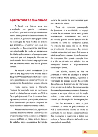 A Juventude e a sua cidade                      social e da garantia de oportunidades iguais
                                                para os nossos jovens.
      O Brasil nos últimos anos vem                  Tema de constante preocupação
acumulando um grande crescimento                da Juventude é a mobilidade no espaço
econômico que tem interferido diretamente       urbano. Recentemente temos visto grandes
na vida de seu povo e no desenvolvimento das    manifestações acontecendo em muitas
suas cidades. A juventude tem papel central     das nossas grandes cidades sempre que há
na construção do novo modelo de cidades         aumento da tarifa do transporte público.
que precisamos programar para país, que         Na maioria dos casos isto se dá devido
acompanhe o desenvolvimento econômico           ao crescimento desordenado das grandes
com distribuição de renda, um pensamento        cidades, que possuem serviços de transporte
de cidade onde o espaço urbano promova a        públicos caóticos e poucos tipos alternativos
cultura da paz e da integração, diferente do    de transporte. Um grande exemplo disso
atual modelo de exclusão e segregação que       é a falta de ciclovias nas cidades, tipo de
vem se tornando marca das nossas grandes        transporte barato e majoritariamente
centros.                                        utilizado por jovens.
      As Nações Unidas decretaram 2010                 Sem dúvidas, quando se fala em
como o ano da juventude no mundo. Isto se       Juventude, o tema da Educação é sempre
deu pela ONU reconhecer esta faixa de idade     imprescindível. Neste sentido, sugerimos a
como estratégica para o desenvolvimento e o     valorização do espaço escolar, da profissão
planejamento dos próximos anos no planeta.      do professor, e da construção de valores que
       Nesta mesma toada o Conselho             girem em torno da defesa do meio ambiente,
Nacional de Juventude, junto ao movimento       do acesso às praticas esportivas da defesa dos
juvenil brasileiro, lançou também em 2010 o     espaços e serviços públicos e da formação
Pacto pela juventude. Esse documento lança      artística como valores emancipadores e
alguns compromissos que o poder público no      centrais para formação das futuras gerações.
Brasil deve assumir para ajudar a imprimir um        Por fim, trazemos a todas as pré-
novo modelo de desenvolvimento no País.         candidatas e todos os pré-candidatos do
      Aliada a esta movimentação, a Juventude   PSB o conhecimento quanto ao Pacto da
Socialista Brasileira defende a construção de   Juventude, no que tange à responsabilidade
programas de governo pautados na criação de     dos municípios, e sugerimos a todos que
espaços públicos em nossas cidades capazes      assinem o Pacto e abracem as bandeiras da
de trabalhar com a perspectiva da inclusão      juventude da sua cidade.



                                                                                        35
 