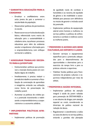 * GARANTIR A EDUCAÇÃO PARA A                        da igualdade racial, de combate à
CIDADANIA                                           homofobia e ao racismo, de equida­ e d
  –	Erradicar o analfabetismo entre                 de gênero e de mobilidade e acessi­
    os/as jovens do país e aumentar a               bilidade para pessoas com deficiência
    escolaridade da população.                      no intuito de garantir a inclusão social
                                                    da juventude.
  –	 Desenvolver políticas de permanência
     na escola.                                  –	 Implementar políticas de equiparação
                                                    sa­arial entre homens e mulheres no
                                                      l
  –	 Reestruturar os currículos da educação
                                                    serviço público e políticas de enfren­
     básica, referenciada numa matriz de
                                                    tamento e combate à violência contra
     educação para a sustentabilidade e
                                                    as mulheres jovens.
     cidadania ativa, reconhecer processos
     educativos para além do ambiente
     escolar e impulsionar a formação para     * PROMOVER O ACESSO AOS BENS
     o empreendedorismo, com enfoque           CULTURAIS, AO ESPORTE E LAZER:
     territorial e solidário.                    –	 Garantir serviços e equipamentos
                                                    específicos para a juventude, adequa­
* ASSEGURAR TRABALHO DECEN­                         dos para o desenvolvimento de
TE PARA A JUVENTUDE                                 opor­u­idades e alternativas para o
                                                         t n
                                                    exercício do tempo livre e para as
  –	 Institucionalizar políticas que promo­
                                                    práticas culturais e esportivas.
     vam a inserção dos/as jovens em con­
     dições dignas de trabalho.                  –	 Viabilizar fundos públicos para finan­
                                                    ciamento de projetos culturais e es­
  –	 Imediatamente, é preciso reduzir a
                                                    por­ivos independentes por meio de
                                                        t
     jornada de trabalho e aumentar a fisca­
                                                    editais.
     li­ ação da contratação de aprendizes
       z
     e estagiários, evitando sua utilização
                                               * PROMOVER A SAÚDE INTEGRAL
     como forma de precarização do
     trabalho juvenil.                           –	 Implementar políticas de atenção
                                                    integral à saúde do jovem voltadas
  –	 Aumentar as políticas de crédito pa­
                                                    para: prevenção de DST/HIV/AIDS e
     ra a juventude incentivando e viabi­i­
                                        l
                                                    o uso abusivo de drogas, com atenção
     zando o empreendedorismo, o coope­
                                                    especial ao crack, considerando as
     rativismo e a economia solidária.
                                                    diretrizes da política nacional de
                                                    redução de danos.
* IMPLEMENTAR POLÍTICAS AFIR­
                                                 –	 Regulamentar o atendimento a todos
MA­TIVAS
                                                    os casos de aborto no serviço público,
  –	 Implementar políticas de promoção              evitando a gravidez não planejada


 36
 