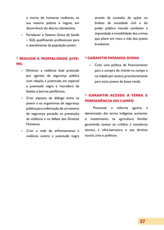 e morte de inúmeras mulheres, na                  através da conexão de ações no
     sua maioria pobres e negras, em                   âmbito da sociedade civil e do
     decorrência do aborto clandestino.                poder público visando combater a
  –	 Fortalecer o Sistema Único de Saúde               impunidade e invisibilidade dos crimes
     – SUS, qualificando profissionais para            que põem em risco a vida dos jovens
     o atendimento da população jovem.                 brasileiros.



* REDUZIR A MORTALIDADE JUVE­                  * GARANTIR MORADIA DIGNA
NIL                                                –	 Criar uma política de financiamento
  –	 Diminuir a violência letal praticada              para a compra do imóvel no campo e
     por agentes de segurança pública                  na cidade por jovens, prioritariamente
     com relação à juventude, em especial              para os/as jovens de baixa renda.
     a juventude negra e moradora de
     favelas e bairros periféricos.
                                               * GARANTIR ACESSO À TERRA E
  –	 Criar espaços de diálogo entre os
                                               PER­MA­NÊNCIA NO CAMPO
     jovens e os organismos de segurança
     pública para a efetivação de um sistema         Promover         a    reforma    agrária,   a
     de segurança pautado na prevenção         demarcação das terras indígenas, aumentar
     da violência e na defesa dos Direitos     o   investimento       na     agricultura   familiar
     Humanos.                                  garantindo acesso ao crédito, à assistência
  –	 Criar a rede de enfrentamento à           técnica, à infra-estrutura, e aos direitos
     violência contra a juventude negra        sociais, civis e políticos.




                                                                                            37
 