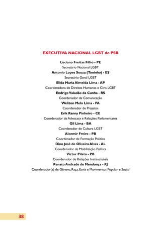 Executiva Nacional LGBT do PSB

                        Luciano Freitas Filho - PE
                         Secretário Nacional LGBT
                 Antonio Lopes Souza (Toninho) - ES
                           Secretário Geral LGBT
                     Elida Maria Almeida Lima - AP
             Coordenadora de Direitos Humanos e Civis LGBT
                    Endrigo Valadão da Cunha - RS
                       Coordenador de Comunicação
                         Weliton Melo Lima - PA
                         Coordenador de Projetos
                        Erik Ranny Pinheiro - CE
            Coordenador de Advocacy e Relações Parlamentares
                              Gil Lima - BA
                      Coordenador de Cultura LGBT
                           Alcemir Freire - PB
                     Coordenador de Formação Política
                    Dino José de Oliveira Alves - AL
                    Coordenador de Mobilização Política
                            Victor Pilato - PB
                  Coordenador de Relações Institucionais
                  Renato Andrade de Mendonça - RJ
     Coordenador(a) de Gênero, Raça, Etnia e Movimentos Popular e Social




38
 