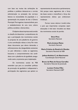 com base nas muitas das atribuições de          representantes do executivo e parlamentares.
prefeitas e prefeitos destacam-se a correta     Até porque esses segmentos são a força
administração na prestação dos serviços         das bases sociais e intensificam a força dos
básicos às necessidades da população e a        representantes   eleitos   que    ambicionam
apresentação de projetos de leis à Câmara       mudanças.
Municipal. Prerrogativas imprescindíveis para          Formar novos valores é tarefa árdua
o estabelecimento de uma nova cultura           e para que importantes conquistas sejam
política, socialista e democrática.             alcançadas é vital estar vinculado aos ideais
       O objetivo desse impresso está contido   dos movimentos sociais do partido.
no desafio de disseminar o entendimento de
que a participação dos movimentos sociais                      Dora Pires
                                                            Secretária Nacional
na proposta de uma plataforma de governo
é uma contribuição valiosa e única. Por meio              Maria de Jesus Matos
desse documento, que elenca demandas e                     Secretaria Nacional
enfrentamentos das desigualdades existentes
                                                 Maria Cristina do Rosário A. Mendes
no país referentes a todos os segmentos,               Secretaria Nacional da NSB
buscamos o comprometimento dos candi­
                                                  Joilson Antônio C. do Nascimento
datos com a plataforma de igualdade, assegu­
                                                       Coordenação Geral Nacional
rando assim, orçamentos para implantação.
                                                  Bruno da Mata de Souza Carvalho
       Os movimentos sociais do PSB
                                                    Secretário Naiconal de Juventude
entendem que para se consolidar políticas
de promoção de igualdade é indispensável a                Luciano Freitas Filho
                                                         Secretário Nacional LGBT
participação dos segmentos que apóiam os
 