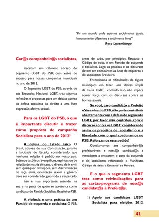 “Por um mundo onde sejamos socialmente iguais,
                                                 humanamente diferentes e totalmente livres”
                                                                      Rosa Luxemburgo



Car@s companheir@s socialistas,                       antes de tudo, por princípios, Estatuto e
                                                      Código de ética, é um Partido de esquerda
      Recebam um caloroso abraço do                   e socialista. Logo, as práticas e os discursos
                                                      devem ser consoantes às lutas de esquerda e
Segmento LGBT do PSB, com votos de                    do socialismo Brasileiro.
sucesso para nossas campanhas municipais                    Entendemos as dificuldades de alguns
no ano de 2012.                                       municípios em fazer uma defesa ampla
      O Segmento LGBT do PSB, através de              da causa LGBT, contudo isso não implica
sua Executiva Nacional LGBT, traz algumas             somar força com os discursos contra os
reflexões e propostas para um debate acerca           homossexuais.
da defesa socialista do direito a uma livre                 Se você, caro candidato a Prefeito
expressão afetivo-sexual.                             e Vereador do PSB, não pode contribuir
                                                      abertamente com a defesa do segmento
    Para os LGBT do PSB, o que                        LGBT, por favor não contribua com o
é importante discutir e trazer                        discurso contra os LGBT, considerando
como proposta de campanha                             assim os preceitos de socialismo e a
Socialista para o ano de 2012?                        liberdade com o qual coadunamos no
                                                      PSB. Reforçamos esse pedido!
       A defesa do Estado laico: O                          Conclamamos aos companheir@s
Brasil, através de sua Constituição, garante
                                                      prefeituráveis e noss@s candidat@s a
a laicidade do Estado, considerando que
nenhuma religião é padrão no nosso país.              vereadores a entoarem o coro da esquerda
Sejamos católicos, evangélicos, espíritas ou de       e do socialismo, reforçando o Manifesto,
religião de matriz africana, o direito de ir e vir,   Código de ética e Estatuto do Partido.
sem quaisquer distinções, sem discriminação
de raça, etnia, orientação sexual e gênero,
                                                          E o que o segmento LGBT
deve ser considerado, garantido e respeitado.
                                                      traz como reivindicações para
       Isso é mais importante enten­er nad
                                                      as cartas-programa de noss@s
voz e na pauta de quem se apresenta como
                                                      candidat@s a Prefeit@s.
candidato do Partido Socialista Brasileiro-PSB.
                                                         1)	 Apoio aos candidatos LGBT
     A vivência e uma prática de um
Partido de esquerda e socialista: O PSB,                     Socialista para eleições 2012.


                                                                                              41
 