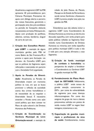 Atualmente, o segmento LGBT do PSB                cidade de João Pessoa, de Maceió,
     apresenta 20 pré-candidaturas para                Macapá ou do Estado de Pernambuco,
     Câmaras Municipais. Precisamos do                 aonde temos Gerências e Assessoria
     apoio com diálogo aberto e parceiro               LGBT, é preciso ampliar essa ação nas
     das nossas Executivas, garantindo a               gestões do PSB.
     participação ativa dos pré-candidatos
     no período de Campanha eleitoral,                 Entendemos que não adianta incluir o
     nas passeatas, carreatas, Palanques etc.   segmento LGBT numa Coordenadoria de
     Apoio com produção de panfletos,           Direitos Humanos ou minorias, se não há uma
     adesivos, camisas, bandeiras, aluguel      discussão específica, com verba própria para
     de carro de som etc.                       ações públicas voltadas ao Segmento. Estar
                                                incluído numa Coordenadoria de Direitos
 2)	 Criação dos Conselhos Munici­              Humanos ou minorias, sem verba específica
     pais LGBT: a exemplo de alguns             para política municipal LGBT, é tudo e não
     municípios geridos pelo PSB, tal           é nada para uma atenção afirmativa a esse
     como Belém de São Francisco-PE, é          Segmento.
     preciso o apoio para formação -via
     decreto- do Conselho LGBT, para               5)	 Criação de fundo municipal
     que as políticas do Segmento sejam                de combate à homofobia: na
     reforçadas e executadas em parceria               perspectiva de ampliar e fortalecer
     com a Sociedade Civil organizada;                 a Coordenadoria ou Gerência LGBT
                                                       na gestão municipal do PSB.
 3)	 Apoio às Paradas da Diver­
                              si­
     da­de: Anualmente, as Paradas da              6)	 Fortalecimento do Plano Muni­
     Diversidade trazem um momento                     cipal de DST/AIDS: Infelizmente,
     político às ruas, em que se busca                 o público LGBT ainda carece de
     promover a reflexão da sociedade                  grande atenção concernente às
     acerca dos crimes homofóbicos e                   DSTs , por conta da vulnerabilidade
     da necessidade de se respeitar a                  do segmento para essas doenças
     Diversidade Sexual. É necessário                  infectocontagiosas. Por conta dos
     entender a Parada como uma ação                   estigmas de grupo de risco e demais
     social política, que deve constar no              preconceitos sofridos em postos de
     Plano de ação cultural e de Direitos              saúde, muitos LGBT se negam fazer
     Humanos das Prefeituras.                          testagens, tratamentos e etc.

 4)	 Criação de Coordenação ou                     7) 	Capacitação de guardas muni­
     Gerência Municipal de Livre                       cipais e profissionais da área
     Orientação-sexual: a exemplo da                   da saúde: Cotidianamente, muitos


42
 