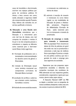 casos de homofobia e discriminação                    e transexuais nas cadernetas ou
   ocorrem nos espaços públicos por                      diários de classe.
   parte de servidores públicos. O
   direito a bens comuns tais como                   8.5 estímulo à inserção de travestis
   saúde, educação e segurança cidadã                    e transexuais no curso básico
   são comprometidos quando Travestis,                   regular ou nas modalidades de
   Gays, lésbicas são excluídos de um                    Educação de Jovens e Adultos-
   serviço qualificado e inclusivo.                      EJA,     pró-Jovem,     Programas
                                                         de alfabetização, Correção de
8) Educação e uma Escola sem                             fluxo,     ações essenciais para
   Homofobia: entendemos que a                           tirar as transexuais e travestis da
   Educação é o instrumento para                         prostituição.
   uma real luta de classes, uma real
   conquista de corações e mentes. A             9) Geração de emprego e renda
   lei por si só não conquista pessoas a            para travestis e transexuais:
   entenderem o respeito ao diferente               90% da população Trans encontra-se
   como essencial para o bem-estar                  abaixo da linha da pobreza, em geral
   social. Desse modo sugerimos:                    elas estão nas ruas se prostituindo e
                                                    vulneráveis a todo tipo de violência
   8.1 Formação de professores com a                física e psicológica. É preciso a criação
        tematização e instrumentalização            de uma política contínua, que vise à
        do docente acerca do gênero e               geração de renda e emprego para
        Diversidade.                                esse segmento da sociedade.


   8.2 inclusão da Orientação sexual                 Esperamos que tais propostas sejam
       como temática transversal nos          amplamente estudadas e debatidas nas
       componentes curriculares da            campanhas municipais dos candidatos do
       Educação Básica municipal.             PSB, sobretudo nas suas respectivas gestões,
                                              considerando a expectativa e apoio para que
   8.3 produção de cartilhas e cadernos       muitos ,dentre todos, sejam eleitos.
        que orientem contra machismo,                A Executiva Nacional LGBT do PSB
        homofobia e racismo.                  se dispõe a contribuir com as campanhas de
                                              nossos candidatos, desejando a todos, mais uma
   8.4 inclusão do nome social de travestis   vez, sucesso no percurso eleitoral de 2012.




                                                                                      43
 