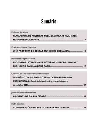 Sumário
Mulheres Socialistas
		
 PLATAFORMA DE POLÍTICAS PÚBLICAS PARA AS MULHERES
		
 NOS GOVERNOS DO PSB...............................................................................	7


Movimento Popular Socialista
		
 UMA PROPOSTA DE GESTÃO MUNICIPAL SOCIALISTA........................	13


Movimento Negro Socialista
		
 PROPOSTA PLATAFORMA DE GOVERNO MUNICIPAL DO PSB
		
 PROMOÇÃO DA IGUALDADE RACIAL........................................................	17


Corrente do Sindicalismo Socialista Brasileiro
		
 SEMINÁRIO DA FJM SOBRE O TEMA: COMPARTILHANDO
		
 EXPERIÊNCIAS – Seminário Nacional preparatório para
		 eleições 2012...................................................................................................	27
 as


Juventude Socialista Brasileira
		 JUVENTUDE E A SUA CIDADE...................................................................	33
 A


LGBT Socialista
 CONSIDERAÇÕES INICIAIS DOS LGBTR SOCIALISTAS.........................	39
		
 