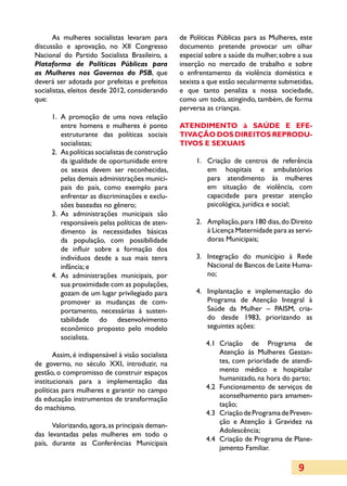As mulheres socialistas levaram para        de Políticas Públicas para as Mulheres, este
discussão e aprovação, no XII Congresso            documento pretende provocar um olhar
Nacional do Partido Socialista Brasileiro, a       especial sobre a saúde da mulher, sobre a sua
Plataforma de Políticas Públicas para              inserção no mercado de trabalho e sobre
as Mulheres nos Governos do PSB, que               o enfrentamento da violência doméstica e
deverá ser adotada por prefeitas e prefeitos       sexista a que estão secularmente submetidas,
socialistas, eleitos desde 2012, considerando      e que tanto penaliza a nossa sociedade,
que:                                               como um todo, atingindo, também, de forma
                                                   perversa as crianças.
      1.	 A promoção de uma nova relação
          entre homens e mulheres é ponto          ATENDIMENTO à SAÚDE E E­E­F
          estruturante das políticas sociais       TIVAÇÂO DOS DIREITOS REPRODU­
          socia­listas;                            TIVOS E SEXUAIS
      2.	 As políticas socialistas de construção
          da igualdade de oportunidade entre            1.	 Criação de centros de referência
                                                          	
          os sexos devem ser reconhecidas,                  em hospitais e ambulatórios
          pelas demais administrações munici­               para atendimento às mulheres
          pais do país, como exemplo para                   em situação de violência, com
          enfrentar as discriminações e exclu­              capacidade para prestar atenção
          sões baseadas no gênero;                          psicológica, jurídica e social;
      3.	 As administrações municipais são
          responsáveis pelas políticas de aten­         2.	 Ampliação, para 180 dias, do Direito
                                                          	
          di­ento às necessidades básicas
            m                                               à Licença Maternidade para as servi­
          da população, com possibilidade                   doras Municipais;
          de influir sobre a formação dos
          indi­íduos desde a sua mais tenra
              v                                         3.	 Integração do município à Rede
                                                          	
          infância; e                                       Nacional de Bancos de Leite Huma­
      4.	 As administrações municipais, por                 no;
          sua proximidade com as populações,
          gozam de um lugar privilegiado para           4.	 Implantação e implementação do
                                                          	
          promover as mudanças de com­                      Programa de Atenção Integral à
          por­tamento, necessárias à susten­                Saúde da Mulher – PAISM, cria­
          tabilidade do desenvolvimento                     do desde 1983, priorizando as
          eco­ô­ ico proposto pelo modelo
              n m                                           seguintes ações:
          socialista.
                                                           4.1	 Criação de Programa de
       Assim, é indispensável à visão socialista                Atenção às Mulheres Gestan­
de governo, no século XXI, introduzir, na                       tes, com prioridade de atendi­
gestão, o compromisso de construir espaços                      mento médico e hospitalar
institucionais para a implementação das                         humanizado, na hora do parto;
políticas para mulheres e garantir no campo                4.2	 Funcionamento de serviços de
da educação instrumentos de transformação                       aconselhamento para amamen­
do machismo.                                                    tação;
                                                           4.3	 Criação de Programa de Preven­
                                                                ção e Atenção à Gravidez na
      Valorizando, agora, as principais deman­
                                                                Adolescência;
das levantadas pelas mulheres em todo o
                                                           4.4	 Criação de Programa de Plane­
país, durante as Conferências Municipais
                                                                ja­mento Familiar.

                                                                                           9
 
