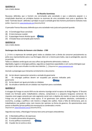 QUESTAO 15
Leia o texto abaixo:
30
Os filosofos iluministas
Rousseau defendeu que o homem era corrompido pela sociedade e que a soberania popular e a
simplicidade deveriam ser prindpios basicos na ascensao de uma sociedade mais justa e igualitaria. No
texto "Contrato Social", defendia o prindpio no qual a vontade geral dos homens promoveria institutes mais
justas. Disponivel em: www.brasilescola.com (Saerjinho/2013)
O pensador frances Rousseau defendia que uma sociedade mais justa seria possivel quando:
(A) A Constituigao fosse cancelada
(B) O clero tomasse o poder
(C) A populagao tivesse direitos iguais
(D) O Estado fosse corrompido pelo homem.
QUESTAO 16
Leia o texto abaixo:
Declaragao dos direitos do Homem e do Cidadao - 1789
[...] A lei e a expressao de vontade geral; todos os cidadaos tem o direito de concorrer pessoalmente ou
pelos seus representantes para a sua formagao; deve ser a mesma para todos, seja os protegendo, seja ela
os punindo.
Todos os cidadaos sendo iguais aos seus olhos sao igualmente admissiveis a todas as
dignidades, lugares e empregos publicos, segundo as respectivas capacidades e sem outras distingoes que
nao sejam as das suas virtudes e as dos seus talentos. [...] Disponivel em: www.suaoesauisa.com
Assinale a proposigao que interpreta corretamente o documento:
(A) As leis devem representar somente a vontade do governante
(B) Os empregos publicos devem ser ocupados por pessoas indicadas pelo
governante
(C) As leis devem ser iguais pra todos os cidadaos
(D) As virtudes e talentos de um cidadao nao importam para a sociedade.
QUESTAO 17
A situagao da Franga no seculo XVIII era de extrema injustiga social na epoca do Antigo Regime. O Terceiro
Estado era formado pelos trabalhadores urbanos, camponeses e a pequena burguesia comercial. Os
impostos eram pagos somente por este segmento social com o objetivo de manter os luxos da nobreza. A
Franga era um pais absolutista nesta epoca. O rei governava com poderes absolutos, controlando a
economia, a justiga, a polftica e ate mesmo a religiao dos suditos. Havia a falta de democracia, pois os
trabalhadores nao podiam votar, nem mesmo dar opinioes na forma de governo. Os oposicionistas eram
presos na Bastilha (prisao polftica da monarquia) ou condenados a morte.
Disponivel em: www.historianet.com.br (Saerjinho/2013)_
Segundo esse texto, a Revolugao Francesa teve como principais antecedentes:
(A) A liberdade polftica e de expressao
(B) O modelo democratico de governo
(C) A crise polftica e economica
(D) O poder do rei contra o clero
 