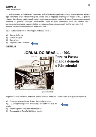 QUESTAO 18
Leia o texto abaixo:
31
(...) Mais uma vez, as novas eram pavorosas. Mais uma vez estragalharam nossas esperangas que a guerra
logo terminaria e que voltarfamos para nossos lares e negocios recomegando nossas vidas. As pessoas
estavam dizendo que os alemaes levariam todos para campos de trabalho. O gueto ficou como uma capela
funeraria. As pessoas choravam abertamente. Todos estavam apavorados. Nao fazia sentido que a
Alemanha quisesse avos, gravidas, bebes, pessoas doentes e criangas para trabalhar para eles. (...)
Disponivel em: avidanofront.blogspot.com.br (Saerjinho/2013)
Nesse texto encontram-se informagoes historicas sobre a:
(A) Guerra da Coreia
(B) Guerra do Opio
(C) Guerra Fria
(D) Segunda Guerra Mundial
QUESTAO 19
JORNAL DO BRASIL - 1903
• mo <MU
(Saerjinho/2013)
Pereira Passos
manda deinolir
o Rio colonial
A agao do Estado no centro do Rio de Janeiro no inlcio do seculo XX teve como principal consequencia:
(A) O aumento da qualidade de vida da populagao pobre
(B) A desapropriagao dos moradores do centro do Rio de
Janeiro
(C) A construgao de conjuntos habitacionais
(D) A ocupagao da Zona Sul do Rio de Janeiro
 
