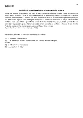 QUESTAO 20
32
Memorias de uma sobrevivente de Auschwitz Veronika Schwartz
Desde que retornei de Auschwitz, em maio de 1945, senti que tinha que escrever o que aconteceu com
minha famflia e comigo - todas as minhas experiencias. So a lembranga daquilo traz-me dores e lagrimas.
Tentando permanecer sa, fui adiando isso. Hoje, se passaram mais de 50 anos desde o genocfdio planejado
por Hitler contra o povo. Sinto-me forgada a registrar da forma que me lembro. O tempo esta acabando.
Tenho 67 anos. Meus filhos, a quem tentei educar da forma mais normal possfvel, e com quem tentei nao
falar sobre o passado hoje sao homens crescidos e tem o direito de conhecer a historia de sua famflia.
Portanto, dedico minhas memorias a meus maravilhosos filhos e netos.
Disponivel: avidanofront.blogspot.com.br (Saerjinho/2013)
Nesse relato, encontra-se uma visao historica que se refere:
(A) A Primeira Guerra Mundial
(B) A lembranga de uma sobrevivente dos campos de concentragao
nazistas
(C) A vida cotidiana dos nazistas
(D) A uma aliada de Hitler
 