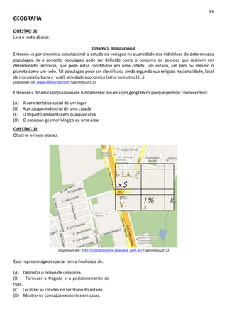33
GEOGRAFIA
QUESTAO 01
Leia o texto abaixo:
Dinamica populacional
Entende-se por dinamica populacional o estudo da variagao na quantidade dos indivlduos de determinada
populagao. Ja o conceito populagao pode ser definido como o conjunto de pessoas que residem em
determinado territorio, que pode estar constituldo em uma cidade, um estado, um pals ou mesmo o
planeta como um todo. Tal populagao pode ser classificada ainda segundo sua religiao, nacionalidade, local
de moradia (urbana e rural), atividade economica (ativa ou inativa) (...)
Disponivel em: www.infoescola.com (Saeriinho/2015)
Entender a dinamica populacional e fundamental nos estudos geograficos porque permite conhecermos:
(A) A caracterfstica social de um lugar
(B) A produgao industrial de uma cidade
(C) O impacto ambiental em qualquer area
(D) O processo geomorfologico de uma area
QUESTAO 02
Observe o mapa abaixo:
R. joaquim Ribaldo
Madeireira
Americana
Aba Artefatos ■
deBorracba
Amencanense
Pra$aAllan
Kardek
A/berico
Recaucnutagem de
Pneus Renovar
Hiperion
Logistea
Sistem Engenharia e
Repress ntacflesl
Equipamentos_
Industrials Ltda
t—^
i<LA[if
 x$
 % s
f C:
V-
/%
X
k
Disponivel em: http://chacaracolore.blogspot. com.br/ (Saeriinho/2015)
Essa representagao espacial tem a finalidade de:
(A) Delimitar o relevo de uma area.
(B) Fornecer o tragado e o posicionamento de
ruas.
(C) Localizar as cidades no territorio do estado.
(D) Mostrar os comodos existentes em casas.
 