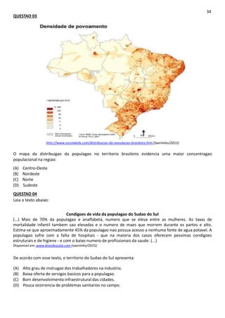 QUESTAO 03
34
htto://www.escolakids.com/distribuicao-da-oooulacao-brasileira.htm (Saeriinho/2015)
O mapa da distribuigao da populagao no territorio brasileiro evidencia uma maior concentragao
populacional na regiao:
(A) Centro-Oeste
(B) Nordeste
(C) Norte
(D) Sudeste
QUESTAO 04
Leia o texto abaixo:
Condigoes de vida da populagao do Sudao do Sul
(...) Mais de 70% da populagao e analfabeta, numero que se eleva entre as mulheres. As taxas de
mortalidade infantil tambem sao elevadas e o numero de maes que morrem durante os partos e alto.
Estima-se que aproximadamente 45% da populagao nao possua acesso a nenhuma fonte de agua potavel. A
populagao sofre com a falta de hospitais - que na maioria dos casos oferecem pessimas condigoes
estruturais e de higiene - e com o baixo numero de profissionais da saude. (...)
Disponivel em: www.brasilescola.com (saeriinho/2015)
De acordo com esse texto, o territorio do Sudao do Sul apresenta:
(A) Alto grau de instrugao dos trabalhadores na industria.
(B) Baixa oferta de servigos basicos para a populagao.
(C) Bom desenvolvimento infraestrutural das cidades.
(D) Pouca ocorrencia de problemas sanitarios no campo.
 