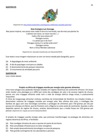 QUESTAO 05
35
Disponivel em: http://www.textoonline.com/impactos-ambientais-causados-pelo-lixo/
Xote Ecologico Luiz Gonzaga
Nao posso respirar, nao posso mais nadar A terra ta morrendo, nao da mais pra plantar Se
a planta nao nasce, se nasce nao da (...)
Cade a flor que estava ali?
Poluigao comeu.
E o peixe que e do mar?
Poluigao comeu E o verde onde esta?
Poluigao comeu
Nem o Chico Mendes sobrevive
Disponivel em: educador.brasilescola.com (Saerjinho/2015)
Esse texto e essa imagem relacionam-se com um tema tratado pela Geografia, que e:
(A) A degradagao do meio ambiente
(B) A ida da populagao rural para as cidades
(C) O desenvolvimento de parques industriais
(D) O crescimento da atividade pecuaria
QUESTAO 06
Leia o texto abaixo:
Projeto na Africa de irrigagao movido por energia solar garante alimentos
Uma nova solugao esta ajudando vilarejos isolados em regioes deserticas do continente africano. Em locais
onde manter uma plantagao ja e diffcil por conta das condigoes do solo e do escasso regime de chuvas,
pensar em uma irrigagao eficiente onde nem a rede de energia eletrica chega entao, e praticamente
impossfvel.
O clima de inseguranga alimentar motivou cientistas da Universidade de Stanford, nos Estados Unidos, a
desenvolver sistemas de irrigagao movidos por energia solar. Nos ultimos dois anos, a instalagao das
bombas de agua com essa tecnologia aumentou a produgao de alimentos para 750 gramas por dia por
pessoa em vilarejos em Benin, que faz fronteira com a Nigeria na costa oeste do continente. Quando a safra
dependia apenas do regime de chuvas, analises demonstraram que a media ficava em 150 gramas por
pessoa. Disponivel em: virgula.uol.com.br (Saerjinho/2015)
O projeto de irrigagao usando energia solar, que promove transformagao na produgao de alimentos em
regioes deserticas da Africa, e facilitado:
(A) Pela condigao climatica de seco e quente em parte do territorio.
(B) Pela consolidada infraestrutura no setor energetico.
(C) Pelo amplo desenvolvimento tecnologico na area de pesquisa.
(D) Pelo grande contingente de rios abundantes e perenes.
 