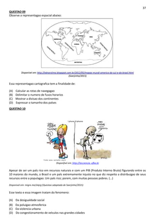 37
QUESTAO 09
Observe a representagao espacial abaixo:
Essa representagao cartografica tem a finalidade de:
(A) Calcular as rotas de navegagao
(B) Delimitar o numero de fusos horarios
(C) Mostrar a divisao dos continentes
(D) Expressar o tamanho dos palses
QUESTAO 10
Fonte: www. vermelho .org.br
I phone X Iphome
ivieu IPH0M6
iFHoME £STA
esTA
ToeAfJvo TOSAWPO.
Disponfvel em: http://tecciencia. ufba.br
Apesar de ser um pals rico em recursos naturais e com um PIB (Produto Interno Bruto) figurando entre os
10 maiores do mundo, o Brasil e um pals extremamente injusto no que diz respeito a distribuigao de seus
recursos entre a populagao. Um pals rico; porem, com muitas pessoas pobres. (...)
Disponivel em: migre.me/olqrg (Questao adaptada de Saerjinho/2015)
Esse texto e essa imagem tratam do fenomeno:
(A) Da desigualdade social
(B) Da poluigao atmosferica
(C) Da violencia urbana
(D) Do congestionamento de velculos nas grandes cidades
 