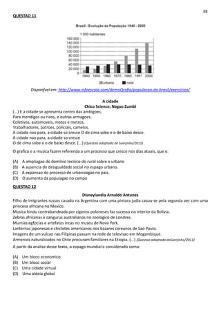 QUESTAO 11
38
Disponfvel em: http://www.infoescola.com/demoQrafia/populacao-do-brasil/exercicios/
A cidade
Chico Science; Nagao Zumbi
(...) E a cidade se apresenta centro das ambigoes,
Para mendigos ou ricos, e outras armagoes.
Coletivos, automoveis, motos e metros,
Trabalhadores, patroes, policiais, camelos.
A cidade nao para, a cidade so cresce O de cima sobe e o de baixo desce.
A cidade nao para, a cidade so cresce
O de cima sobe e o de baixo desce. (...) (Questao adaptada de Saerjinho/2015)
O grafico e a musica fazem referenda a um processo que cresce nos dias atuais, que e:
(A) A ampliagao do domlnio tecnico do rural sobre o urbano
(B) A ausencia de desigualdade social no espago urbano.
(C) A expansao do processo de urbanizagao no pals.
(D) O aumento da populagao no campo
QUESTAO 12
Disneylandia Arnaldo Antunes
Filho de imigrantes russos casado na Argentina com uma pintora judia casou-se pela segunda vez com uma
princesa africana no Mexico.
Musica hindu contrabandeada por ciganos poloneses faz sucesso no interior da Bolivia.
Zebras africanas e cangurus australianos no zoologico de Londres.
Mumias egfpcias e artefatos incas no museu de Nova York.
Lanternas japonesas e chicletes americanos nos bazares coreanos de Sao Paulo.
Imagens de um vulcao nas Filipinas passam na rede de televisao em Mogambique.
Armenios naturalizados no Chile procuram familiares na Etiopia. (...) (Questao adaptada doSaerjinho/2013)
A partir da analise desse texto, o espago mundial e considerado como:
(A) Um bloco economico
(B) Um bloco social
(C) Uma cidade virtual
(D) Uma aldeia global
 