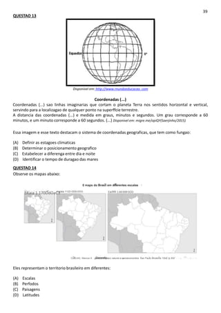 QUESTAO 13
39
Disponivel em: http://www.rnundoeducacao. com
Coordenadas (...)
Coordenadas (...) sao linhas imaginarias que cortam o planeta Terra nos sentidos horizontal e vertical,
servindo para a localizagao de qualquer ponto na superffcie terrestre.
A distancia das coordenadas (...) e medida em graus, minutos e segundos. Um grau corresponde a 60
minutos, e um minuto corresponde a 60 segundos. (...) Disponivel em: migre.me/opiQY(Saerjinho/2015)
Essa imagem e esse texto destacam o sistema de coordenadas geograficas, que tem como fungao:
(A) Definir as estagoes climaticas
(B) Determinar o posicionamento geografico
(C) Estabelecer a diferenga entre dia e noite
(D) Identificar o tempo de duragao das mares
QUESTAO 14
Observe os mapas abaixo:
0 maps do Brasil em diferentes escalas
bKaia 1 170DdOaC3
Escala 1'12D ODD DOG Eacfllfl 1:60 000 GOD
CuELHG. Marcos A gerat: o espsco naturat e sanoeconomtca. Sao Paulc Mcderna 1Sv2. p 302
Eles representam o territorio brasileiro em diferentes:
(A) Escalas
(B) Perfodos
(C) Paisagens
(D) Latitudes
 