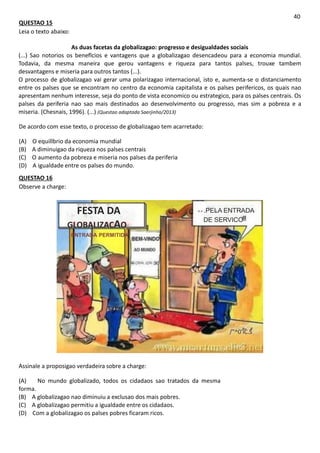 QUESTAO 15
Leia o texto abaixo:
40
As duas facetas da globalizagao: progresso e desigualdades sociais
(...) Sao notorios os beneflcios e vantagens que a globalizagao desencadeou para a economia mundial.
Todavia, da mesma maneira que gerou vantagens e riqueza para tantos palses, trouxe tambem
desvantagens e miseria para outros tantos (...).
O processo de globalizagao vai gerar uma polarizagao internacional, isto e, aumenta-se o distanciamento
entre os palses que se encontram no centro da economia capitalista e os palses perifericos, os quais nao
apresentam nenhum interesse, seja do ponto de vista economico ou estrategico, para os palses centrais. Os
palses da periferia nao sao mais destinados ao desenvolvimento ou progresso, mas sim a pobreza e a
miseria. (Chesnais, 1996). (...) (Questao adaptada Saerjinho/2013)
De acordo com esse texto, o processo de globalizagao tem acarretado:
(A) O equillbrio da economia mundial
(B) A diminuigao da riqueza nos palses centrais
(C) O aumento da pobreza e miseria nos palses da periferia
(D) A igualdade entre os palses do mundo.
QUESTAO 16
Observe a charge:
FESTA DA
GLOBALIZACAO
ENTRADA PERMITIDA
GLOBAL IZAI
.PELA ENTRADA
DE SERVICO
c-
/"^0'iC.S
Assinale a proposigao verdadeira sobre a charge:
(A) No mundo globalizado, todos os cidadaos sao tratados da mesma
forma.
(B) A globalizagao nao diminuiu a exclusao dos mais pobres.
(C) A globalizagao permitiu a igualdade entre os cidadaos.
(D) Com a globalizagao os palses pobres ficaram ricos.
 