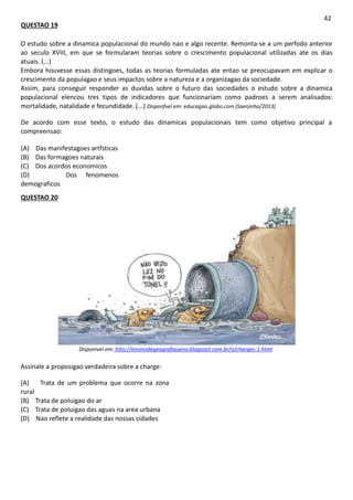 QUESTAO 19
42
O estudo sobre a dinamica populacional do mundo nao e algo recente. Remonta-se a um perfodo anterior
ao seculo XVIII, em que se formularam teorias sobre o crescimento populacional utilizadas ate os dias
atuais. (...)
Embora houvesse essas distingoes, todas as teorias formuladas ate entao se preocupavam em explicar o
crescimento da populagao e seus impactos sobre a natureza e a organizagao da sociedade.
Assim, para conseguir responder as duvidas sobre o futuro das sociedades o estudo sobre a dinamica
populacional elencou tres tipos de indicadores que funcionariam como padroes a serem analisados:
mortalidade, natalidade e fecundidade. (...) Disponfvel em: educagao.globo.com (Saerjinho/2013)
De acordo com esse texto, o estudo das dinamicas populacionais tem como objetivo principal a
compreensao:
(A) Das manifestagoes artfsticas
(B) Das formagoes naturais
(C) Dos acordos economicos
(D) Dos fenomenos
demograficos
QUESTAO 20
Disponivel em: htto://ensinodegeografiaueno.blogsoot.com.br/o/charges-1.html
Assinale a proposigao verdadeira sobre a charge:
(A) Trata de um problema que ocorre na zona
rural
(B) Trata de poluigao do ar
(C) Trata de poluigao das aguas na area urbana
(D) Nao reflete a realidade das nossas cidades
 