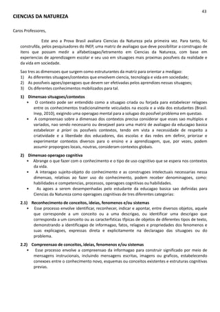 CIENCIAS DA NATUREZA
43
Caros Professores,
Este ano a Prova Brasil avaliara Ciencias da Natureza pela primeira vez. Para tanto, foi
construfda, pelos pesquisadores do INEP, uma matriz de avaliagao que deve possibilitar a construgao de
itens que possam medir a alfabetizagao/letramento em Ciencias da Natureza, com base em
experiencias de aprendizagem escolar e seu uso em situagoes mais proximas possfveis da realidade e
da vida em sociedade.
Sao tres as dimensoes que surgem como estruturantes da matriz para orientar a medigao:
1) As diferentes situagoes/contextos que envolvem ciencia, tecnologia e vida em sociedade;
2) As possfveis agoes/operagoes que devem ser efetivadas pelos aprendizes nessas situagoes;
3) Os diferentes conhecimentos mobilizados para tal.
1) Dimensao situagoes/contextos
• O contexto pode ser entendido como a situagao criada ou forjada para estabelecer relagoes
entre os conhecimentos tradicionalmente veiculados na escola e a vida dos estudantes (Brasil.
Inep, 2010), exigindo uma operagao mental para a solugao do possfvel problema em questao.
• A compreensao sobre a dimensao dos contextos precisa considerar que esses sao multiplos e
variados, nao sendo necessario ou desejavel para uma matriz de avaliagao da educagao basica
estabelecer a priori os possfveis contextos, tendo em vista a necessidade de respeito a
criatividade e a liberdade dos educadores, das escolas e das redes em definir, priorizar e
experimentar contextos diversos para o ensino e a aprendizagem, que, por vezes, podem
assumir proporgoes locais, noutras, consideram contextos globais.
2) Dimensao operagao cognitiva
• Abrange o que fazer com o conhecimento e o tipo de uso cognitivo que se espera nos contextos
da vida.
• A interagao sujeito-objeto do conhecimento e as construgoes intelectuais necessarias nessa
dimensao, relativas ao fazer uso do conhecimento, podem receber denominagoes, como:
habilidades e competencias, processos, operagoes cognitivas ou habilidades.
• As agoes a serem desempenhadas pelo estudante da educagao basica sao definidas para
Ciencias da Natureza como operagoes cognitivas de tres diferentes categorias:
2.1) Reconhecimento de conceitos, ideias, fenomenos e/ou sistemas
• Esse processo envolve identificar, reconhecer, indicar e apontar, entre diversos objetos, aquele
que corresponde a um conceito ou a uma descrigao, ou identificar uma descrigao que
corresponda a um conceito ou as caracterfsticas tfpicas de objetos de diferentes tipos de texto,
demonstrando a identificagao de informagao, fatos, relagoes e propriedades dos fenomenos e
suas explicagoes, expressas direta e explicitamente na declaragao das situagoes ou do
problema.
2.2) Compreensao de conceitos, ideias, fenomenos e/ou sistemas
• Esse processo envolve a compreensao da informagao para construir significado por meio de
mensagens instrucionais, incluindo mensagens escritas, imagens ou graficos, estabelecendo
conexoes entre o conhecimento novo, esquemas ou conceitos existentes e estruturas cognitivas
previas.
 