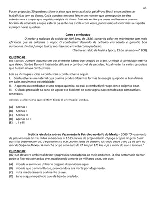 45
Foram propostas 20 questoes sobre os eixos que serao avaliados pela Prova Brasil e que podem ser
trabalhadas com os alunos. Cada questao tem uma letra e um numero que corresponde ao eixo
estruturante e a operagao cognitiva exigida do aluno. Gostaria muito que voces avaliassem e que nos
horarios de atividade em que estarei presente nas escolas com voces, pudessemos discutir mais a respeito
e propor novas questoes.
Carro a combustao
O motor a explosao do tricicio de Karl Benz, de 1886, convertia color em movimento com mais
eficiencia que as caldeiras a vapor. O combustlvel derivado de petroleo era barato e garantia boa
autonomia. Emitia fumaga toxica, mas isso nao era visto como problema.
(Trecho extraldo de Revista Epoca, 23 de setembro n° 800)
QUESTAO 01
(A5) Santos Dumont adquiriu um dos primeiros carros que chegou ao Brasil. O motor a combustao interna
que deixou Santos Dumont fascinado utilizava o combustlvel de petroleo. Atualmente ha varias pesquisas
que buscam novos combustlveis.
Leia as afirmagoes sobre a combustao e combustlveis a seguir.
I. Combustlvel e um material cuja queima produz diferentes formas de energia que pode se transformar
em calor, movimento e eletricidade.
II. A queima ou combustao e uma reagao qulmica, na qual o combustlvel reage com o oxigenio do ar.
III. O alcool produzido da cana-de-agucar e o biodiesel do oleo vegetal sao considerados combustlveis
renovaveis.
Assinale a alternativa que contem todas as afirmagoes validas.
(A) Apenas I
(B) Apenas II
(C) Apenas III
(D) Apenas I e II
(E) I, II e III
Notfcia veiculada sobre o Vazamento de Petroleo no Golfo do Mexico - 2009 "O vazamento
de petroleo vem de tres dutos submarinos a 1.525 metros de profundidade. O pogo e capaz de gerar 5 mil
barris de petroleo por dia, o equivalente a 800.000 mil litros de petroleo jorrando desde o dia 21 de abril no
mar do Golfo do Mexico. A mancha ocupa uma area de 72 km por 170 km, e ja e maior do que a Jamaica."
QUESTAO 02
(B2) Um desastre ambiental desse tipo provoca serios danos ao meio ambiente. O oleo derramado no mar
pode se fixar nas penas das aves ocasionando a morte de milhares delas, por que:
(A) impede o animal de utilizar o oxigenio dissolvido na agua.
(B) impede que o animal flutue, provocando a sua morte por afogamento.
(C) mata imediatamente o alimento da ave.
(D) turva a agua impedindo que ele fuja do predador.
 