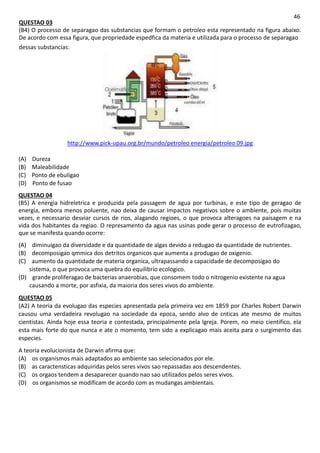 46
QUESTAO 03
(B4) O processo de separagao das substancias que formam o petroleo esta representado na figura abaixo.
De acordo com essa figura, que propriedade espedfica da materia e utilizada para o processo de separagao
dessas substancias:
Gasolna
OWfOMftt
Oueimadof Otoodesol
combostr.«l
AJcatuo
http://www.pick-upau.org.br/mundo/petroleo energia/petroleo 09.jpg
(A) Dureza
(B) Maleabilidade
(C) Ponto de ebuligao
(D) Ponto de fusao
QUESTAO 04
(B5) A energia hidreletrica e produzida pela passagem de agua por turbinas, e este tipo de geragao de
energia, embora menos poluente, nao deixa de causar impactos negativos sobre o ambiente, pois muitas
vezes, e necessario desviar cursos de rios, alagando regioes, o que provoca alteragoes na paisagem e na
vida dos habitantes da regiao. O represamento da agua nas usinas pode gerar o processo de eutrofizagao,
que se manifesta quando ocorre:
(A) diminuigao da diversidade e da quantidade de algas devido a redugao da quantidade de nutrientes.
(B) decomposigao qmmica dos detritos organicos que aumenta a produgao de oxigenio.
(C) aumento da quantidade de materia organica, ultrapassando a capacidade de decomposigao do
sistema, o que provoca uma quebra do equilibrio ecologico.
(D) grande proliferagao de bacterias anaerobias, que consomem todo o nitrogenio existente na agua
causando a morte, por asfixia, da maioria dos seres vivos do ambiente.
QUESTAO 05
(A2) A teoria da evolugao das especies apresentada pela primeira vez em 1859 por Charles Robert Darwin
causou uma verdadeira revolugao na sociedade da epoca, sendo alvo de cnticas ate mesmo de muitos
cientistas. Ainda hoje essa teoria e contestada, principalmente pela Igreja. Porem, no meio cientifico, ela
esta mais forte do que nunca e ate o momento, tem sido a explicagao mais aceita para o surgimento das
especies.
A teoria evolucionista de Darwin afirma que:
(A) os organismos mais adaptados ao ambiente sao selecionados por ele.
(B) as caractensticas adquiridas pelos seres vivos sao repassadas aos descendentes.
(C) os orgaos tendem a desaparecer quando nao sao utilizados pelos seres vivos.
(D) os organismos se modificam de acordo com as mudangas ambientais.
 