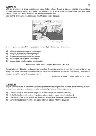 47
QUESTAO 06
(A1) No ambiente, a agua apresenta-se nos estados solido, lfquido e gasoso, estando em constante
interagao com o solo, com a atmosfera, com a flora e com a fauna. A compreensao desta interagao nao e
simples, pois a agua muda de estado em determinadas ocasioes.
No desenho temos uma representagao simplificada do ciclo da agua.
As mudangas de estados ffsicos que acontecem em 1, 2 e 3 sao, respectivamente:
(A) sublimagao, condensagao e evaporagao.
(B) ebuligao, condensagao e evaporagao.
(C) ebuligao, condensagao e condensagao.
(D) evaporagao, liquefagao e sublimagao.
(E) condensagao, condensagao e evaporagao.
Barrinha de cereal antes e depois do exercfcio faz bem?
Comparadas com biscoitos recheados, as barrinhas de cereais, praticas e com fibras, representaram um
avango nutritivo. Tornaram-se queridinhas do pessoal da academia, por terem carboidratos, importantes
antes do exercfcio, e protefnas apos o treino.
(Adaptado de Revista Galileu junho 2012, n° 251)
QUESTAO 07
(A3) Os carboidratos e as protefnas sofrem digestao em nosso organismo. Assinale a alternativa que indica
corretamente os orgaos onde essas substancias sao digeridas no sistema digestorio:
(A) Carboidratos (boca e intestino delgado); protefnas (ffgado e intestino delgado)
(B) Carboidratos (boca e intestino delgado); protefnas (estomago e intestino delgado)
(C) Carboidratos (estomago e intestino delgado); protefnas (estomago e intestino grosso)
(D) Carboidratos (boca e intestino grosso); protefnas (boca e intestino delgado)
 