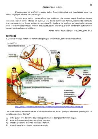 Agua por todos os lados
50
O caos gerado por enchentes, secas e outros fenomenos motiva uma investigagao sobre esse
liquido e reforga o valor de sua conservagao
Todos os anos, muitas cidades sofrem com problemas relacionados a agua. Em alguns lugares,
enchentes assolam bairros inteiros. Em outros, a seca destroi as lavouras. Por isso, esse liquido essencial a
vida esta no centro do debate ambiental e as catastrofes ligadas a ele precisam ser investigadas para que
todos se tornem conscientes do impacto de suas atitudes no local em que vivem e entendam os fenomenos
naturais que interferem no cotidiano.
(Fonte: Revista Nova Escola, n° 263, junho, julho 2013)
QUESTAO 12
(B2) Muitas doengas podem ser transmitidas por agua contaminada, como a esquistossomose.
nn tnn:i //> i
http://www.saudemedicina.com/wp-content/uploads/2012/08/Esquistossomose.ipg
Com base no ciclo de vida do verme Schistossoma mansoni, qual a principal medida de prevengao a ser
tomada para evitar a doenga?
(A) Evitar que os ovos do verme de pessoas portadoras da doenga contaminem a agua.
(B) Matar todos os caramujos com produtos qulmicos.
(C) Impedir que a larva miracldio penetre no homem.
(D) Impedir que a larva cercaria entre no caramujo.
 