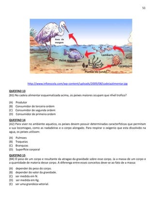 51
Aves da
margem
Lambaris
Peixe maiores
Caramujos
Plantas'do (undo
http://www.infoescola.com/wp-content/uploads/2009/08/cadeiaalimentar.ipg
QUESTAO 13
(B1) Na cadeia alimentar esquematizada acima, os peixes maiores ocupam que nfvel trofico?
(A) Produtor
(B) Consumidor de terceira ordem
(C) Consumidor de segunda ordem
(D) Consumidor de primeira ordem
QUESTAO 14
(A2) Para viver no ambiente aquatico, os peixes devem possuir determinadas caracterfsticas que permitam
a sua locomogao, como as nadadeiras e o corpo alongado. Para respirar o oxigenio que esta dissolvido na
agua, os peixes utilizam:
(A) Pulmoes
(B) Traqueias
(C) Branquias
(D) Superffcie corporal
QUESTAO 15
(B4) O peso de um corpo e resultante da atragao da gravidade sobre esse corpo. Ja a massa de um corpo e
a quantidade de materia desse corpo. A diferenga entre esses conceitos deve-se ao fato de a massa:
(A) depender do peso do corpo.
(B) depender do valor da gravidade.
(C) ser medida em N.
(D) ser medida em Kg.
(E) ser uma grandeza vetorial.
 