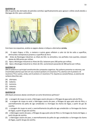 53
QUESTAO 18
(B5) A queima dos derivados do petroleo contribui significativamente para agravar o efeito estufa devido a
liberagao de CO2 para a atmosfera.
Com base nos esquemas, analise as opgoes abaixo e indique a alternativa correta.
(A) O vapor d'agua, o CO2, o metano e outros gases refletem o calor do Sol de volta a superffcie,
diminuindo a temperatura proxima a superffcie da Terra.
(B) Antes da Revolugao Industrial, os nfveis de CO2 na atmosfera, nos perfodos mais quentes, estavam
abaixo de 200 partes por milhao.
(C) Apos a Revolugao Industrial os nfveis de CO2 baixaram para 200 partes por milhao.
(D) Apos a Revolugao Industrial os nfveis de CO2 aumentaram passando de 300 partes por milhao.
QUESTAO 19
(B4) O carbono e o principal constituinte dos compostos organicos. No carbono presente na natureza, sao
encontrados atomos que tem em seu nucleo 6 protons e 6 neutrons (12C), atomos com 6 protons e 8
neutrons (14C) e outros, ainda, com 6 protons e 5 neutrons (11C). Quanto as caracterfsticas, os atomos de
carbono descritos sao:
(A) alotropos.
(B) isobaros.
(C) isomeros.
(D) isotonos.
(E) isotopos.
QUESTAO 20
(A4) Quais processos abaixo constituem-se como fenomenos qufmicos?
(A) a secagem de roupa no varal, a fabricagao caseira de paes e a filtragao da agua pela vela do filtro.
(B) a secagem de roupa no varal, a fabricagao caseira de paes, a filtragao da agua pela vela do filtro, o
avermelhamento da palha de ago umedecida e a formagao da chama do fogao, a partir do gas de
cozinha.
(C) a secagem de roupa no varal, o avermelhamento da palha de ago umedecida e a formagao da chama
do fogao, a partir do gas de cozinha.
(D) a fabricagao caseira de paes, a filtragao da agua pela vela do filtro e a formagao da chama do fogao, a
partir do gas de cozinha.
(E) a fabricagao caseira de paes, o avermelhamento da palha de ago umedecida e a formagao da chama
do fogao, a partir do gas de cozinha.
 