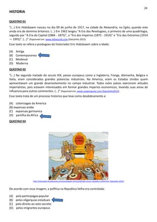 HISTORIA
24
QUESTAO 01
"(...) Eric Hobsbawm nasceu no dia 09 de junho de 1917, na cidade de Alexandria, no Egito, quando este
ainda era de dommio britanico. (...) Em 1962 langou "A Era das Revolugoes, o primeiro de uma quadrilogia,
seguido por "A Era do Capital (1884 - 1875)", a "Era dos Imperios (1875 - 1914)" e "Era dos Extremos (1914
— 1991)". (...)" Disponivel em: www.infoescola.com (Saerjinho 2015)
Esse texto se refere a produgoes do historiador Eric Hobsbawm sobre a Idade:
(A) Antiga
(B) Contemporanea
(C) Medieval
(D) Moderna
QUESTAO 02
"(...) Na segunda metade do seculo XIX, paises europeus como a Inglaterra, Franga, Alemanha, Belgica e
Italia, eram considerados grandes potencias industriais. Na America, eram os Estados Unidos quem
apresentavam um grande desenvolvimento no campo industrial. Todos estes palses exerceram atitudes
imperialistas, pois estavam interessados em formar grandes imperios economicos, levando suas areas de
influencia para outros continentes. (...)" Disponivel em: www.suapesquisa.com (Saerjinho2015)
Esse texto trata de um processo historico que teve como desdobramento a:
(A) colonizagao da America
(B) expansao arabe
(C) expansao germanica
(D) partilha da Africa
QUESTAO 03
http://educador.brasilescola.com/estrategias-ensino/alfredo-stroni-republica-velha.htm (Saerjinho 2015)
De acordo com essa imagem, a polftica na Republica Velha era controlada:
(A) pela participagao popular
(B) pelas oligarquias estaduais
(C) pelo direito ao voto secreto
(D) pelos imigrantes europeus
 