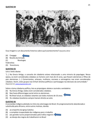 QUESTAO 04
25
Essa imagem e um documento historico sobre qual acontecimento? (Saerjinho 2015)
(A) Cangago
(B) Revolta da Armada
(C) Revolugao
Federalista
(D) Tenentismo
QUESTAO 05
Leia o texto abaixo:
"(...) Na Grecia Antiga, o conceito de cidadania estava relacionado a uma minoria da populagao. Nessa
epoca, so eram considerados cidadaos os homens com mais de 21 anos, que fossem atenienses e filhos de
pais atenienses. (...) Comerciantes, artesaos, mulheres, escravos e estrangeiros nao eram considerados
cidadaos. Assim, estes grupos nao tinham direitos polfticos e participagao nas decisoes da comunidade."
Disponivel em: www.grupoescolar.com
Sobre o tema cidadania polftica, leia as proposigoes abaixo e assinale a verdadeira:
(A) Na Grecia Antiga, todos eram considerados cidadaos.
(B) Nao havia diferenciagao social entre os atenienses.
(C) No Brasil atual, os cidadaos votantes sao todos maiores de 16 anos.
(D) Os cidadaos brasileiros sempre tiveram direito ao voto.
QUESTAO 06
A escravidao indlgena adotada no inlcio da colonizagao do Brasil, foi progressivamente abandonada e
substitulda pela africana, entre outros motivos, devido:
(A) ao empenho da Igreja Catolica
(B) a completa incapacidade dos indlgenas para o trabalho
(C) aos grandes lucros proporcionados pelo trafico negreiro
(D) ao desejo dos negros de trabalharem no Brasil
 
