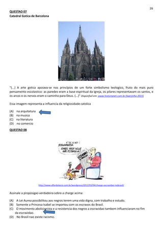 QUESTAO 07
Catedral Gotica de Barcelona
26
"(...) A arte gotica apoiava-se nos princlpios de um forte simbolismo teologico, fruto do mais puro
pensamento escolastico: as paredes eram a base espiritual da Igreja, os pilares representavam os santos, e
os arcos e os nervos eram o caminho para Deus. (...)" Disponfvel em: www.historianet.com.br (Saerjinho 2015)
Essa imagem representa a influencia da religiosidade catolica
(A) na arquitetura
(B) na musica
(C) na literatura
(D) no comercio
QUESTAO 08
€'S£ A/AO /
fOSSeAP&K'ESA
http://www.aflordolacio.com.br/wordpress/2012/03/04/charge-escravidao-nobrasil/
Assinale a proposigao verdadeira sobre a charge acima:
(A) A Lei Aurea possibilitou aos negros terem uma vida digna, com trabalho e estudo.
(B) Somente a Princesa Isabel se importou com os escravos do Brasil.
(C) O movimento abolicionista e a resistencia dos negros a escravidao tambem influenciaram no fim
da escravidao.
(D) No Brasil nao existe racismo.
 