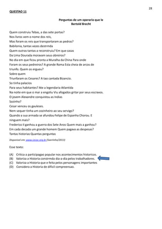 QUESTAO 11
28
Perguntas de um operario que le
Bertold Brecht
Quem construiu Tebas, a das sete portas?
Nos livros vem o nome dos reis,
Mas foram os reis que transportaram as pedras?
Babilonia, tantas vezes destrmda
Quem outras tantas a reconstruiu? Em que casas
Da Lima Dourada moravam seus obreiros?
No dia em que ficou pronta a Muralha da China Para onde
Foram os seus pedreiros? A grande Roma Esta cheia de arcos de
triunfo. Quem os ergueu?
Sobre quem
Triunfaram os Cesares? A tao cantada Bizancio.
So tinha palacios
Para seus habitantes? Ate a legendaria Atlantida
Na noite em que o mar a engoliu Viu afogados gritar por seus escravos.
O jovem Alexandre conquistou as Indias
Sozinho?
Cesar venceu os gauleses.
Nem sequer tinha um cozinheiro ao seu servigo?
Quando a sua armada se afundou Felipe de Espanha Chorou. E
ninguem mais?
Frederico II ganhou a guerra dos Sete Anos Quem mais a ganhou?
Em cada decada um grande homem Quem pagava as despesas?
Tantas historias Quantas perguntas
Disponivel em: www.cecac.org.br (Saeriinho/2013)
Esse texto:
(A) Critica a participagao popular nos acontecimentos historicos.
(B) Valoriza a Historia constrmda dia-a-dia pelos trabalhadores.
(C) Valoriza a Historia que e feita pelos personagens importantes
(D) Considera a Historia de dificil compreensao.
 