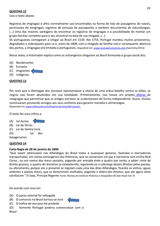 QUESTAO 12
Leia o texto abaixo:
29
Registros de imigragao e afins normalmente sao encontrados na forma de lista de passageiros de navios,
permissoes de emigragao, registros de emissao de passaportes e tambem documentos de naturalizagao.
(...) Uma das maiores vantagens de encontrar os registros de imigragao e a possibilidade de montar um
grupo familiar completo para o seu ancestral na data de sua chegada. (...)
Os portugueses comegaram a chegar ao Brasil em 1530. Ate 1755, Portugal mandou muitos prisioneiros,
degredados e indesejaveis para ca e, antes de 1808, com a chegada da famflia real e consequente abertura
dos portos, a imigragao era limitada a portugueses. Disponfvel em: www.rootsweb.ancestry.com (Saeriinho/2013)
Nesse texto, o historiador explica como os estrangeiros chegaram ao Brasil formando o grupo social dos:
(A) Bandeirantes
(B) Escravos
(C) Imigrantes
(D) Indlgenas
QUESTAO 13
Por mais que a libertagao dos escravos representasse a vitoria de uma ardua batalha contra as elites, os
negros nao foram absolvidos em sua totalidade. Primeiramente, nao houve um projeto efetivo de
integragao que permitisse que os antigos escravos se sustentassem de forma independente. Assim, muitos
continuaram prestando servigos aos seus senhores para garantir moradia e alimentagao.
Disponivel em: www.infoescola.com/historia-do-brasil/lei-aurea/_
O texto faz uma crltica a:
(A) Lei Aurea
(B) Lei de Terras
(C) Lei do Ventre Livre
(D) Lei dos
Sexagenarios
QUESTAO 14
Carta Regia de 28 de janeiro de 1808:
"Que sejam admissweis nas Alfandegas do Brasil todos e quaisquer generos, fazendas e mercadorias
transportadas, em navios estrangeiros das Potencias, que se conservam em paz e harmonia com minha Real
Coroa , ou em navios dos meus vassalos, pagando por entrada vinte e quatro por cento, a saber: vinte de
direito grossos, e quatro do donativo ja estabelecido, regulando-se a cobranga destes direitos pelas pautas,
ou aforamento, porque ate o presente se regulam cada uma das ditas Alfandegas, ficando os vinhos, aguas
ardentes e azeites doces, que se denominam molhados, pagando o dobro dos direitos, que ate agora nelas
satisfaziam." D Joao, Principe Regente Fonte: Revista do Instituto Historico e Geografico de Sao Paulo Vol. IX
De acordo com essa Lei:
(A) O pacto colonial foi reforgado
(B) O comercio no Brasil tornou-se livre
(C) O trafico de escravos foi proibido
(D) Somente Portugal poderia comercializar com o
Brasil
 
