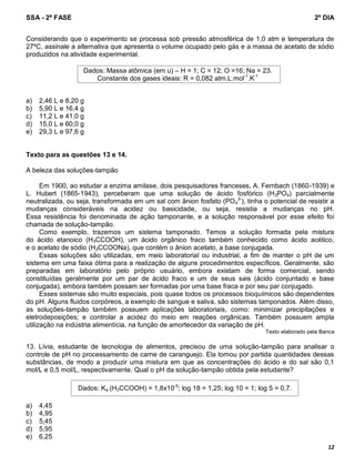 SSA - 2ª FASE 2º DIA
12
Considerando que o experimento se processa sob pressão atmosférica de 1,0 atm e temperatura de
27ºC, assinale a alternativa que apresenta o volume ocupado pelo gás e a massa de acetato de sódio
produzidos na atividade experimental.
a) 2,46 L e 8,20 g
b) 5,90 L e 16,4 g
c) 11,2 L e 41,0 g
d) 15,0 L e 60,0 g
e) 29,3 L e 97,6 g
Texto para as questões 13 e 14.
A beleza das soluções-tampão
Em 1900, ao estudar a enzima amilase, dois pesquisadores franceses, A. Fernbach (1860-1939) e
L. Hubert (1865-1943), perceberam que uma solução de ácido fosfórico (H3PO4) parcialmente
neutralizada, ou seja, transformada em um sal com ânion fosfato (PO4
3-
), tinha o potencial de resistir a
mudanças consideráveis na acidez ou basicidade, ou seja, resistia a mudanças no pH.
Essa resistência foi denominada de ação tamponante, e a solução responsável por esse efeito foi
chamada de solução-tampão.
Como exemplo, trazemos um sistema tamponado. Temos a solução formada pela mistura
do ácido etanoico (H3CCOOH), um ácido orgânico fraco também conhecido como ácido acético,
e o acetato de sódio (H3CCOONa), que contém o ânion acetato, a base conjugada.
Essas soluções são utilizadas, em meio laboratorial ou industrial, a fim de manter o pH de um
sistema em uma faixa ótima para a realização de alguns procedimentos específicos. Geralmente, são
preparadas em laboratório pelo próprio usuário, embora existam de forma comercial, sendo
constituídas geralmente por um par de ácido fraco e um de seus sais (ácido conjuntado e base
conjugada), embora também possam ser formadas por uma base fraca e por seu par conjugado.
Esses sistemas são muito especiais, pois quase todos os processos bioquímicos são dependentes
do pH. Alguns fluidos corpóreos, a exemplo de sangue e saliva, são sistemas tamponados. Além disso,
as soluções-tampão também possuem aplicações laboratoriais, como: minimizar precipitações e
eletrodeposições; e controlar a acidez do meio em reações orgânicas. Também possuem ampla
utilização na indústria alimentícia, na função de amortecedor da variação de pH.
Texto elaborado pela Banca
13. Lívia, estudante de tecnologia de alimentos, precisou de uma solução-tampão para analisar o
controle de pH no processamento de carne de caranguejo. Ela tomou por partida quantidades dessas
substâncias, de modo a produzir uma mistura em que as concentrações do ácido e do sal são 0,1
mol/L e 0,5 mol/L, respectivamente. Qual o pH da solução-tampão obtida pela estudante?
a) 4,45
b) 4,95
c) 5,45
d) 5,95
e) 6,25
Dados: Massa atômica (em u) – H = 1; C = 12; O =16; Na = 23.
Constante dos gases ideais: R = 0,082 atm.L.mol-1
.K-1
Dados: Ka (H3CCOOH) = 1,8x10-5
; log 18 = 1,25; log 10 = 1; log 5 = 0,7.
 