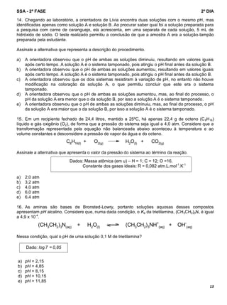 SSA - 2ª FASE 2º DIA
13
14. Chegando ao laboratório, a orientadora de Lívia encontra duas soluções com o mesmo pH, mas
identificadas apenas como solução A e solução B. Ao procurar saber qual foi a solução preparada para
a pesquisa com carne de caranguejo, ela acrescenta, em uma separata de cada solução, 5 mL de
hidróxido de sódio. O teste realizado permitiu a conclusão de que a amostra A era a solução-tampão
preparada pela estudante.
Assinale a alternativa que representa a descrição do procedimento.
a) A orientadora observou que o pH de ambas as soluções diminuiu, resultando em valores iguais
após certo tempo. A solução A é o sistema tamponado, pois atingiu o pH final antes da solução B.
b) A orientadora observou que o pH de ambas as soluções aumentou, resultando em valores iguais
após certo tempo. A solução A é o sistema tamponado, pois atingiu o pH final antes da solução B.
c) A orientadora observou que os dois sistemas resistiram à variação de pH, no entanto não houve
modificação na coloração da solução A, o que permitiu concluir que este era o sistema
tamponado.
d) A orientadora observou que o pH de ambas as soluções aumentou, mas, ao final do processo, o
pH da solução A era menor que o da solução B, por isso a solução A é o sistema tamponado.
e) A orientadora observou que o pH de ambas as soluções diminuiu, mas, ao final do processo, o pH
da solução A era maior que o da solução B, por isso a solução A é o sistema tamponado.
15. Em um recipiente fechado de 24,4 litros, mantido a 25ºC, há apenas 22,4 g de octeno (C8H16)
líquido e gás oxigênio (O2), de forma que a pressão do sistema seja igual a 4,0 atm. Considere que a
transformação representada pela equação não balanceada abaixo aconteceu à temperatura e ao
volume constantes e desconsidere a pressão de vapor da água e do octeno.
C8H16(l) + O2(g) H2O(l) + CO2(g)
Assinale a alternativa que apresenta o valor da pressão do sistema ao término da reação.
a) 2,0 atm
b) 3,2 atm
c) 4,0 atm
d) 6,0 atm
e) 6,4 atm
16. As aminas são bases de Bronsted-Lowry, portanto soluções aquosas desses compostos
apresentam pH alcalino. Considere que, numa dada condição, o Kb da trietilamina, (CH3CH2)3N, é igual
a 4,9 x 10-4
.
(CH3CH2)3N(aq) + H2O(l) (CH3CH2)3NH+
(aq) + OH-
(aq)
Nessa condição, qual o pH de uma solução 0,1 M de trietilamina?
a) pH = 2,15
b) pH = 4,85
c) pH = 8,15
d) pH = 10,15
e) pH = 11,85
Dados: Massa atômica (em u) – H = 1; C = 12; O =16.
Constante dos gases ideais: R = 0,082 atm.L.mol-1
.K-1
Dado: log 7 = 0,85
 