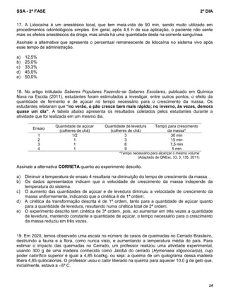 SSA - 2ª FASE 2º DIA
14
17. A Lidocaína é um anestésico local, que tem meia-vida de 90 min, sendo muito utilizado em
procedimentos odontológicos simples. Em geral, após 4,5 h de sua aplicação, o paciente não sente
mais os efeitos anestésicos da droga, mas ainda há uma quantidade desta na corrente sanguínea.
Assinale a alternativa que apresenta o percentual remanescente de lidocaína no sistema vivo após
esse tempo de administração.
a) 12,5%
b) 25,0%
c) 33,3%
d) 45,0%
e) 50,0%
18. No artigo intitulado Saberes Populares Fazendo-se Saberes Escolares, publicado em Química
Nova na Escola (2011), estudantes foram estimulados a investigar, entre outros pontos, o efeito da
quantidade de fermento e de açúcar no tempo necessário para o crescimento da massa. Os
estudantes relataram que “no verão, o pão cresce bem mais rápido; no inverno, às vezes, demora
quase um dia”. A tabela abaixo apresenta os resultados coletados pelos estudantes durante a
atividade que foi realizada em um mesmo dia.
Ensaio
Quantidade de açúcar
(colheres de chá)
Quantidade de levedura
(colheres de chá)
Tempo para crescimento
da massa*
1 1/2 3 30 min
2 1 3 15 min
3 1 6 7,5 min
4 1 9 5 min
*Tempo necessário para alcançar o mesmo volume
(Adaptado de QNEsc, 33, 3, 135, 2011)
Assinale a alternativa CORRETA quanto ao experimento descrito.
a) Diminuir a temperatura do ensaio 4 resultaria na diminuição do tempo de crescimento da massa.
b) Os dados apresentados indicam que a velocidade de crescimento da massa independe da
temperatura do sistema.
c) O aumento das quantidades de açúcar e de levedura diminuiu a velocidade de crescimento da
massa uniformemente, indicando que a cinética é de 1ª ordem.
d) A cinética da transformação descrita é de 1ª ordem, tanto para a quantidade de açúcar quanto
para a quantidade de levedura, resultando numa cinética total de 2ª ordem.
e) O experimento descrito tem cinética de 3ª ordem, pois, ao aumentar em três vezes a quantidade
de levedura, mantendo constante a quantidade de açúcar, o tempo necessário para o crescimento
da massa reduziu em três vezes.
19. Em 2020, temos observado uma escala no número de casos de queimadas no Cerrado Brasileiro,
destruindo a fauna e a flora, como nunca visto, e aumentando a temperatura média do país. Para
estimar o impacto das queimadas no Cerrado, um professor realizou uma atividade experimental,
usando 300 g de uma madeira conhecida como Jatobá do cerrado (Hymenaea stigonocarpa), cujo
poder calorífico superior é igual a 4,85 kcal/kg, ou seja: a queima de um quilograma dessa madeira
libera 4,85 quilocalorias. O professor usou o calor liberado na queima para aquecer 10,0 g de gelo que,
inicialmente, estava a –5º C.
 