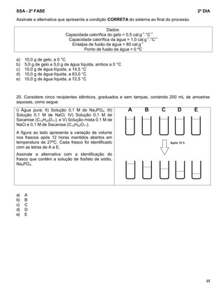 SSA - 2ª FASE 2º DIA
15
Assinale a alternativa que apresenta a condição CORRETA do sistema ao final do processo.
Dados:
Capacidade calorífica do gelo = 0,5 cal.g-1
.°C-1
Capacidade calorífica da água = 1,0 cal.g-1
.°C-1
Entalpia de fusão da água = 80 cal.g-1
Ponto de fusão da água = 0 ºC
a) 10,0 g de gelo, a 0 °C
b) 5,0 g de gelo e 5,0 g de água líquida, ambos a 0 °C
c) 10,0 g de água líquida, a 14,5 °C
d) 10,0 g de água líquida, a 63,0 °C
e) 10,0 g de água líquida, a 72,5 °C
20. Considere cinco recipientes idênticos, graduados e sem tampas, contendo 200 mL de amostras
aquosas, como segue:
I) Água pura; II) Solução 0,1 M de Na3PO4; III)
Solução 0,1 M de NaCl; IV) Solução 0,1 M de
Sacarose (C12H22O11); e V) Solução mista 0,1 M de
NaCl e 0,1 M de Sacarose (C12H22O11).
A figura ao lado apresenta a variação de volume
nos frascos após 12 horas mantidos abertos em
temperatura de 27ºC. Cada frasco foi identificado
com as letras de A a E.
Assinale a alternativa com a identificação do
frasco que contém a solução de fosfato de sódio,
Na3PO4.
a) A
b) B
c) C
d) D
e) E
 