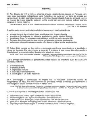 SSA - 2ª FASE 2º DIA
16
21. Nas décadas de 1670 e 1680, os africanos, crioulos e descendentes alojados em Palmares eram
vistos pelas autoridades metropolitanas como “holandeses de outra cor”, por conta da ameaça que
representavam à ordem colonial portuguesa na América. Sua derrota pela força das armas só ocorreu
em meados da década seguinte, após um conflito secular com dois dos maiores poderes coloniais
europeus do mundo moderno.
Fonte: MARQUESE, Rafael de Bivar. A dinâmica da escravidão no Brasil. Resistência, tráfico negreiro e alforrias, séculos
XVII a XIX. p. 108. (Adaptado)
O conflito contra o movimento citado pelo texto teve como principal motivação o/a
a) empreendimento das primeiras ideias republicanas com ênfase militarista.
b) investida da Coroa Ibérica em retomar o absolutismo e manter o Antigo Regime.
c) tentativa da Coroa Portuguesa em desmobilizar a resistência contra a escravidão.
d) formação de milícias para derrubar a coroa portuguesa e proclamar a autonomia.
e) esforço das elites cafeicultoras em apoiar o fim da escravidão e ampliar as plantações.
22. Robert Dahl começa um livro sobre a democracia econômica perguntando se a igualdade é
inimiga da liberdade. Ele não inventou a pergunta. O problema é pelo menos tão velho quanto a
filosofia liberal, se o ponto inicial do liberalismo for situado em Locke.
Fonte: KUNTZ, Rolf. Lock, liberdade, igualdade e propriedade. Texto da conferência realizada por Rolf Kuntz no IEA, em
11 de abril de 1997. Disponível em: www.iea.usp.com.br (Adaptado).
Qual a principal característica do pensamento político-filosófico do importante autor do século XVII
apontado pelo texto?
a) O multilateralismo
b) O direito autoritário
c) A propriedade comunal
d) A noção de governo consentido
e) A constituição de um poder moderador
23. A consolidação e centralização do Império não se realizaram exatamente quando da
Independência em 1822, mas em decorrência de processos políticos e militares que reafirmaram a
consolidação do Estado entre as décadas de 1840 e 1850.
Fonte: DANTAS, Mariana Albuquerque. Populações indígenas e movimentos rebeldes: Pernambuco na primeira metade
do Oitocentos. In: Anais do XXVI Simpósio Nacional de História – ANPUH - São Paulo, julho 2011. (Adaptado)
O período subsequente ao retratado pelo texto é caracterizado pela
a) descentralização política e pelo combate ao sistema escravocrata.
b) implementação de uma agenda liberal contra a ordem monárquica.
c) institucionalização de eleições universais marcando o fim do voto censitário.
d) permutação da capital do império para Salvador retomando a dinâmica colonial.
e) organização administrativa após as revoltas ocorridas durante a Primeira Regência.
HISTÓRIA
 