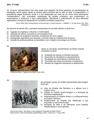 SSA - 2ª FASE 2º DIA
17
24. O termo "antissemitismo" tem sido usado para designar, de forma genérica, as manifestações de
hostilidade contra judeus desde os tempos greco-romanos até os dias de hoje. A longevidade e a
persistência desse fenômeno social e a sua designação por meio de um único termo abrangente,
"antissemitismo", têm encorajado explicações de caráter a-histórico que empobrecem ou
essencializam o fenômeno e suas interpretações, dificultando o entendimento de seus diferentes
significados e formas de expressão em contextos societários específicos.
Fonte: SORJ, Bila. Antissemitismo na Europa hoje. In: Novos estudos. – CEBRAP, n. 79, São Paulo, Nov. 2007.
(Adaptado)
No decorrer do século XIX, a principal característica do conceito referido no texto foi a
a) negação do progresso, criticando a modernidade.
b) utilização da ciência, tornando-se uma questão racial.
c) apropriação do imaginário iluminista, constituindo-se como utópico.
d) perseguição sistemática aos associais, incluindo ciganos e testemunhas de jeová.
e) inclusão de políticas públicas universalistas, com o objetivo de proteger as minorias.
25.
A Natureza Morta – Agostinho da Motta (1824-1878)
26.
Guerra da Crimeia - Gen Brown e seus soldados. Fotografia de Roger Fenton.
Disponível em: https://pt.wikipedia.org/wiki/Roger_Fenton. Acesso em: 17 ago. 2020.
Quais as principais características do Brasil imperial
retratadas na obra?
a) Exaltação da riqueza e símbolos nacionais
b) Exposição do naturalismo e expressionismo
c) Divulgação do nacionalismo e protecionismo
d) Promoção dos ciclos econômicos e extrativismo
e) Difusão do imaginário republicano e abolicionista
As principais causas do conflito representado pela imagem
foram a/o
a) crise da dinastia dos Ramanov e a aliança com o
Império Turco.
b) criação do império Austro-húngaro e a formação da
Romênia independente.
c) expansionismo do Império Russo e o enfraquecimento
do Império Otomano.
d) fortalecimento da dinastia dos Habsburgo e sua
expansão no centro da Europa.
e) formação da Itália e da Alemanha como estados
independentes e sua expansão.
 