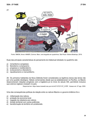 SSA - 2ª FASE 2º DIA
18
27.
Fonte: SIMON, Anne e MAIER, Corinne. Marx: uma biografia em quadrinhos. São Paulo: Editora Boitempo, 2018.
Duas das principais características do pensamento do intelectual retratado no quadrinho são
a) romantismo e progresso.
b) liberalismo e anarquismo.
c) progresso e neoliberalismo.
d) evolucionismo e liberalismo.
e) republicanismo e mercantilismo.
28. Os primeiros habitantes da Nova Zelândia foram considerados os legítimos donos das terras não
por uma questão ideológica. Hábeis comerciantes desde que se estabeleceram no Pacífico, os Maoris
desenvolveram relações amigáveis com a Inglaterra já no início do século XIX, permitindo inclusive
que colonos ingleses vivessem no país.
Disponível em: https://www.maxwell.vrac.puc-rio.br/21127/21127_3.PDF. Acesso em: 07 ago. 2020.
Uma das consequências políticas da relação entre os nativos Maoris e o governo britânico foi a
a) militarização dos nativos.
b) proteção da economia local.
c) negação da cidadania aos nativos.
d) divisão territorial com outras potências.
e) transformação do território em protetorado.
 