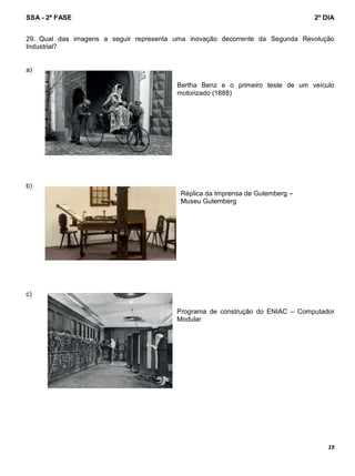 SSA - 2ª FASE 2º DIA
19
29. Qual das imagens a seguir representa uma inovação decorrente da Segunda Revolução
Industrial?
a)
Bertha Benz e o primeiro teste de um veículo
motorizado (1888)
b)
Réplica da Imprensa de Gutemberg –
Museu Gutemberg
c)
Programa de construção do ENIAC – Computador
Modular
 