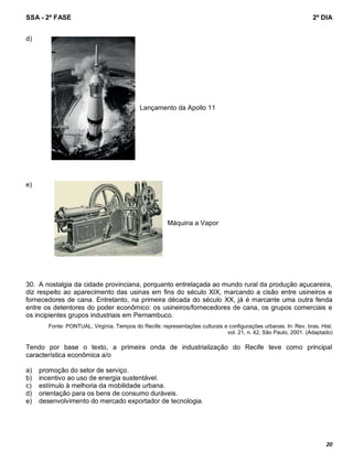 SSA - 2ª FASE 2º DIA
20
d)
Lançamento da Apollo 11
e)
Máquina a Vapor
30. A nostalgia da cidade provinciana, porquanto entrelaçada ao mundo rural da produção açucareira,
diz respeito ao aparecimento das usinas em fins do século XIX, marcando a cisão entre usineiros e
fornecedores de cana. Entretanto, na primeira década do século XX, já é marcante uma outra fenda
entre os detentores do poder econômico: os usineiros/fornecedores de cana, os grupos comerciais e
os incipientes grupos industriais em Pernambuco.
Fonte: PONTUAL, Virgínia. Tempos do Recife: representações culturais e configurações urbanas. In: Rev. bras. Hist.
vol. 21, n. 42, São Paulo, 2001. (Adaptado)
Tendo por base o texto, a primeira onda de industrialização do Recife teve como principal
característica econômica a/o
a) promoção do setor de serviço.
b) incentivo ao uso de energia sustentável.
c) estímulo à melhoria da mobilidade urbana.
d) orientação para os bens de consumo duráveis.
e) desenvolvimento do mercado exportador de tecnologia.
 