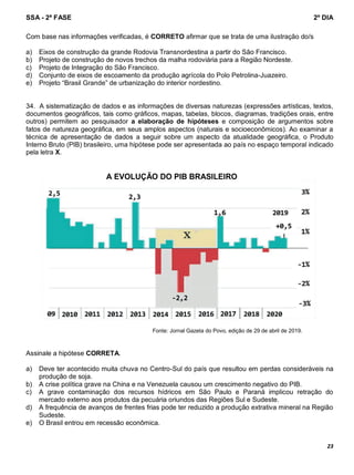 SSA - 2ª FASE 2º DIA
23
Com base nas informações verificadas, é CORRETO afirmar que se trata de uma ilustração do/s
a) Eixos de construção da grande Rodovia Transnordestina a partir do São Francisco.
b) Projeto de construção de novos trechos da malha rodoviária para a Região Nordeste.
c) Projeto de Integração do São Francisco.
d) Conjunto de eixos de escoamento da produção agrícola do Polo Petrolina-Juazeiro.
e) Projeto “Brasil Grande” de urbanização do interior nordestino.
34. A sistematização de dados e as informações de diversas naturezas (expressões artísticas, textos,
documentos geográficos, tais como gráficos, mapas, tabelas, blocos, diagramas, tradições orais, entre
outros) permitem ao pesquisador a elaboração de hipóteses e composição de argumentos sobre
fatos de natureza geográfica, em seus amplos aspectos (naturais e socioeconômicos). Ao examinar a
técnica de apresentação de dados a seguir sobre um aspecto da atualidade geográfica, o Produto
Interno Bruto (PIB) brasileiro, uma hipótese pode ser apresentada ao país no espaço temporal indicado
pela letra X.
Fonte: Jornal Gazeta do Povo, edição de 29 de abril de 2019.
Assinale a hipótese CORRETA.
a) Deve ter acontecido muita chuva no Centro-Sul do país que resultou em perdas consideráveis na
produção de soja.
b) A crise política grave na China e na Venezuela causou um crescimento negativo do PIB.
c) A grave contaminação dos recursos hídricos em São Paulo e Paraná implicou retração do
mercado externo aos produtos da pecuária oriundos das Regiões Sul e Sudeste.
d) A frequência de avanços de frentes frias pode ter reduzido a produção extrativa mineral na Região
Sudeste.
e) O Brasil entrou em recessão econômica.
 