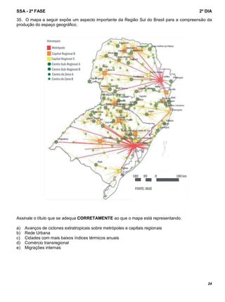 SSA - 2ª FASE 2º DIA
24
35. O mapa a seguir expõe um aspecto importante da Região Sul do Brasil para a compreensão da
produção do espaço geográfico.
Assinale o título que se adequa CORRETAMENTE ao que o mapa está representando.
a) Avanços de ciclones extratropicais sobre metrópoles e capitais regionais
b) Rede Urbana
c) Cidades com mais baixos índices térmicos anuais
d) Comércio transregional
e) Migrações internas
 