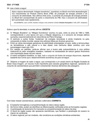 SSA - 2ª FASE 2º DIA
25
36. Leia o texto a seguir:
Sobre o que foi abordado, é correto afirmar, EXCETO:
a) O “Milagre Brasileiro” ou “Milagre Econômico” ocorreu no país, entre os anos de 1964 e 1968,
correspondendo a uma época em que a inflação despencou e o consumo de energia elétrica
aumentou exponencialmente em decorrência do Pleno Emprego.
b) O estímulo a outras fontes “modernas” de energias renováveis é ainda incipiente no país,
comparado à média mundial, apesar dos esforços feitos por diversos governos.
c) Entre as várias tecnologias geradoras de eletricidade empregadas no país, estão a termonuclear,
as termelétricas a gás natural e a óleo diesel, mas nenhuma delas contribui com uma
porcentagem maior que 10%.
d) Em relação ao petróleo, pode-se afirmar que a busca pela autossuficiência é uma política
tradicional do setor energético brasileiro, baseada na necessidade de reduzir gastos financeiros
com importação desse recurso natural.
e) A matriz energética brasileira, ou seja, todo o conjunto de fontes de energia disponíveis, depende
bastante dos rumos que o desenvolvimento econômico do país vai seguir.
37. Observe a imagem de radar a seguir, que corresponde a um amplo trecho da Região Sudeste do
Brasil. Essa imagem, um recurso muito importante para estudos geográficos regionais, apresenta um
conjunto de características que permitem compreender diversos elementos das paisagens.
Com base nessas características, assinale a alternativa CORRETA.
a) É bastante homogênea a compartimentação do relevo dessa região.
b) De forma nítida, podem-se identificar as diferenciações verificadas entre as formações vegetais.
c) A participação do tectonismo foi marcante na compartimentação do relevo da área.
d) O litoral da região quase não apresenta reentrâncias, que facilitam a penetração do oceano no
interior do continente.
e) O relevo regional, por ser modesto, não condiciona as condições climáticas ambientais.
Após a época denominada “milagre econômico”, aconteceu no Brasil uma forte desaceleração
nos crescimentos do Produto Interno Bruto (PIB), da produção de energia primária e do
consumo de eletricidade. Nos últimos trinta anos, o aumento da produção de energia primária
no Brasil tem acompanhado de perto o crescimento do PIB, mas o consumo de eletricidade
tem aumentado mais rapidamente...
GOLDEMBERG, José; LUCON, Oswaldo. Energia e meio ambiente no Brasil. Estudos Avançados 21 (59), 2007. (Adaptado)
 