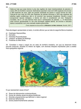 SSA - 2ª FASE 2º DIA
26
38.
Pela abordagem apresentada no texto, é correto afirmar que se trata do seguinte Bioma brasileiro:
a) Caatingas Hiperxerófilas.
b) Cerrados.
c) Florestas Pluvionebulares.
d) “Hotspot” de Matas de Restinga.
e) Pradarias do Meio Norte.
39. Considere o mapa a seguir de um setor do território brasileiro, em que se observam linhas
escuras contínuas, situadas no interior da região, com diversas direções importantes para a análise
físico-geográfica regional.
Autores: Rúbson Pinheiro Maia; Francisco Hilário Rego Bezerra; Vanda Claudino Sales.
O que representam essas linhas?
a) Áreas de dobramentos contemporâneos
b) Zonas de colisões atuais de placas litosféricas
c) Grandes arqueamentos que definiram o relevo regional
d) Extensos falhamentos
e) Zonas predominantemente calcárias
Sabe-se hoje que esse bioma é uma das regiões de maior biodiversidade do planeta e
cobre 25% do território nacional. Estimativas apontam mais de 6.000 espécies de árvores
e 800 espécies de aves, além de grande variedade de peixes e outras formas de vida.
Calcula-se que mais de 40% das espécies de plantas lenhosas e 50% das espécies de
abelhas sejam endêmicas, isto é, só ocorrem nas savanas brasileiras. Devido a essa
excepcional riqueza biológica, o bioma em tela é considerado um dos “hotspots”
mundiais, isto é, um dos biomas mais ricos e ameaçados do planeta. (...) A fisionomia
mais comum apresentada é a de uma formação vegetal aberta, de árvores e arbustos
baixos coexistindo com uma camada rasteira graminosa.
(Texto adaptado de documento do Ministério do Meio Ambiente, Brasília, 2007.)
 