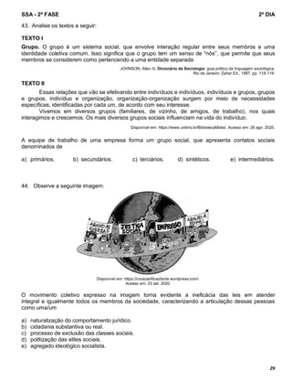 SSA - 2ª FASE 2º DIA
29
43. Analise os textos a seguir:
TEXTO I
Grupo. O grupo é um sistema social, que envolve interação regular entre seus membros e uma
identidade coletiva comum. Isso significa que o grupo tem um senso de “nós”, que permite que seus
membros se considerem como pertencendo a uma entidade separada.
JOHNSON, Allan G. Dicionário de Sociologia: guia prático da linguagem sociológica.
Rio de Janeiro: Zahar Ed., 1997, pp. 118-119.
TEXTO II
Essas relações que vão se efetivando entre indivíduos e indivíduos, indivíduos e grupos, grupos
e grupos, indivíduo e organização, organização-organização surgem por meio de necessidades
específicas, identificadas por cada um, de acordo com seu interesse.
Vivemos em diversos grupos (familiares, de vizinho, de amigos, de trabalho), nos quais
interagimos e crescemos. Os mais diversos grupos sociais influenciam na vida do indivíduo.
Disponível em: https://www.unitins.br/BibliotecaMidia/. Acesso em: 28 ago. 2020.
A equipe de trabalho de uma empresa forma um grupo social, que apresenta contatos sociais
denominados de
a) primários. b) secundários. c) terciários. d) sintéticos. e) intermediários.
44. Observe a seguinte imagem:
Disponível em: https://coracaofilosofante.wordpress.com/.
Acesso em: 03 set. 2020.
O movimento coletivo expresso na imagem torna evidente a ineficácia das leis em atender
integral e igualmente todos os membros da sociedade, caracterizando a articulação dessas pessoas
como uma/um
a) naturalização do comportamento jurídico.
b) cidadania substantiva ou real.
c) processo de exclusão das classes sociais.
d) politização das elites sociais.
e) agregado ideológico socialista.
À
À
 