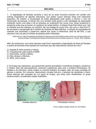 SSA - 2ª FASE 2º DIA
3
1. A degradação de florestas aumenta o risco de os seres humanos entrarem em contato com
animais hospedeiros de agentes infecciosos, que podem causar doenças ainda sem tratamento
específico. No entanto, a recuperação de áreas degradadas pode ajudar a diminuir o risco de
transmissão de doenças. O estudo dos vírus também pode ajudar a criar estratégias de restauração
ambiental, sendo uma delas a de se antecipar ao surgimento dos novos vírus, tentar localizá-los e
estudá-los antes que se tornem um problema de saúde pública. A bióloga Paula Prist afirma que “não
é a floresta que traz doenças, ao contrário, ela nos protege de novos vírus, tais como o Sars-CoV-2”.
Se houvesse a recuperação de 6 milhões de hectares de Mata Atlântica, a redução de populações de
roedores que transmitem o hantavírus, agente que causa a hantavirose, seria de até 90%, o que
reduziria o risco de até 2,8 milhões de pessoas serem infectadas.
Disponível em: https://revistapesquisa.fapesp.br/restauracao-da-mata-atlantica-pode-reduzir-risco-de-transmissao-do-
hantavirus/https://revistapesquisa.fapesp.br/da-floresta-para-as-cidades. Acesso em: 28 ago. 2020. Adaptado.
Além da hantavirose, que outras doenças virais foram associadas à degradação de áreas de florestas
e quebra de barreiras entre espécies de mamíferos que são reservatórios naturais de vírus?
a) Hepatite B, febre amarela e rubéola.
b) Toxoplasmose, gripe aviária e SARS.
c) Poliomielite, varíola e difteria.
d) Zika, dengue e influenza.
e) AIDS, raiva e ebola.
2. Os fungos são organismos, que apresentam grande diversidade e importância ecológica, econômica
e médica. Eles são decompositores, produzem substâncias úteis para a indústria farmacêutica, de
bebidas e de alimentos, sendo usados no controle biológico de pragas, além de serem parasitas de
plantas e animais. Em humanos, desenvolvem micoses comuns, a exemplo da candidíase e frieira.
Essas doenças são causadas por um grupo de fungos, que antes eram classificados no grupo
deuteromicetos, considerados fungos imperfeitos.
Candida albicans. Trichophyton rubrum.
Fonte: imagens Google. Acesso em: 20/10/2020.
BIOLOGIA
 